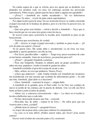 No estaba seguro de a qué se refería, pero me apené por su desdicha. Los
párpados me pesaban cada vez más, mi estómago saciado me provocaba
somnolencia. Pobre mujer. ¿Quién querría hacer daño a alguien tan agradable?
—¿Percy? —Annabeth me estaba sacudiendo—. Tal vez deberíamos
marcharnos. Ya sabes… el jefe de pista estará esperándonos.
Por algún motivo parecía tensa. En ese momento Grover se estaba comiendo
el papel encerado de la bandeja de plástico, pero si a tía Eme le pareció raro, no
dijo nada.
—Qué ojos grises más bonitos —volvió a decirle a Annabeth—. Vaya que sí,
hace mucho que no veo unos ojos grises como los tuyos.
Se acercó como para acariciarle la mejilla, pero Annabeth se puso en pie
bruscamente.
—Tenemos que marcharnos, de verdad.
—¡Sí! —Grover se tragó el papel encerado y también se puso en pie—. ¡El
jefe de pista nos espera! ¡Vamos!
Yo no quería irme. Me sentía ahíto y amodorrado. La tía Eme era muy
agradable y quería quedarme con ella un rato.
—Por favor, queridos niños —suplicó—. Tengo muy pocas ocasiones de estar
en tan buena compañía. Antes de marcharos, ¿no posaríais para mí?
—¿Posar? —preguntó Annabeth, cautelosa.
—Para una fotografía. Después la utilizaré para un grupo escultórico. Los
niños son muy populares. A todo el mundo le gustan los niños.
Annabeth cambiaba el peso del cuerpo de un pie a otro.
—Mire, señora, no creo que podamos. Vamos, Percy.
—¡Claro que podemos! —salté. Estaba irritado con Annabeth por mostrarse
tan maleducada con una anciana que acababa de alimentarnos gratis—. Es sólo
una foto, Annabeth. ¿Qué daño va a hacernos?
—Claro, Annabeth —ronroneó la mujer—, ningún daño.
A Annabeth no le gustaba, pero al final cedió. La tía Eme nos condujo de
nuevo al jardín de las estatuas, por la puerta de delante. Una vez allí, nos llevó
hasta un banco junto al sátiro de piedra.
—Ahora voy a colocaros correctamente —dijo—. La chica en el medio, y
los dos caballeretes uno a cada lado.
—No hay demasiada luz para una foto —comenté.
—Descuida, hay de sobra —repuso la tía Eme—. De sobra para que nos
veamos unos a otros, ¿verdad?
—¿Dónde tiene la cámara? —preguntó Grover.
La mujer dio un paso atrás, como para admirar la composición.
—La cara es lo más difícil. ¿Podéis sonreír todos, por favor? ¿Una ancha
sonrisa?
Grover miró al sátiro de cemento junto a él y murmuró:
 
