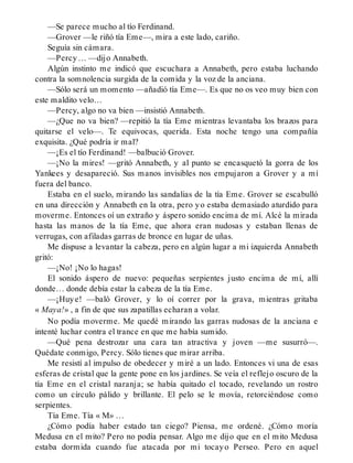 —Se parece mucho al tío Ferdinand.
—Grover —le riñó tía Eme—, mira a este lado, cariño.
Seguía sin cámara.
—Percy… —dijo Annabeth.
Algún instinto me indicó que escuchara a Annabeth, pero estaba luchando
contra la somnolencia surgida de la comida y la voz de la anciana.
—Sólo será un momento —añadió tía Eme—. Es que no os veo muy bien con
este maldito velo…
—Percy, algo no va bien —insistió Annabeth.
—¿Que no va bien? —repitió la tía Eme mientras levantaba los brazos para
quitarse el velo—. Te equivocas, querida. Esta noche tengo una compañía
exquisita. ¿Qué podría ir mal?
—¡Es el tío Ferdinand! —balbució Grover.
—¡No la mires! —gritó Annabeth, y al punto se encasquetó la gorra de los
Yankees y desapareció. Sus manos invisibles nos empujaron a Grover y a mí
fuera del banco.
Estaba en el suelo, mirando las sandalias de la tía Eme. Grover se escabulló
en una dirección y Annabeth en la otra, pero yo estaba demasiado aturdido para
moverme. Entonces oí un extraño y áspero sonido encima de mí. Alcé la mirada
hasta las manos de la tía Eme, que ahora eran nudosas y estaban llenas de
verrugas, con afiladas garras de bronce en lugar de uñas.
Me dispuse a levantar la cabeza, pero en algún lugar a mi izquierda Annabeth
gritó:
—¡No! ¡No lo hagas!
El sonido áspero de nuevo: pequeñas serpientes justo encima de mí, allí
donde… donde debía estar la cabeza de la tía Eme.
—¡Huye! —baló Grover, y lo oí correr por la grava, mientras gritaba
« Maya!» , a fin de que sus zapatillas echaran a volar.
No podía moverme. Me quedé mirando las garras nudosas de la anciana e
intenté luchar contra el trance en que me había sumido.
—Qué pena destrozar una cara tan atractiva y joven —me susurró—.
Quédate conmigo, Percy. Sólo tienes que mirar arriba.
Me resistí al impulso de obedecer y miré a un lado. Entonces vi una de esas
esferas de cristal que la gente pone en los jardines. Se veía el reflejo oscuro de la
tía Eme en el cristal naranja; se había quitado el tocado, revelando un rostro
como un círculo pálido y brillante. El pelo se le movía, retorciéndose como
serpientes.
Tía Eme. Tía « M» …
¿Cómo podía haber estado tan ciego? Piensa, me ordené. ¿Cómo moría
Medusa en el mito? Pero no podía pensar. Algo me dijo que en el mito Medusa
estaba dormida cuando fue atacada por mi tocayo Perseo. Pero en aquel
 