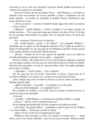 momento yo no la veía muy dormida. Si quería, habría podido arrancarme la
cabeza con sus garras en un instante.
—Esto me lo hizo la de los ojos grises, Percy —dijo Medusa, y no sonaba en
absoluto como un monstruo. Su voz me invitaba a mirar, a simpatizar con una
pobre abuelita—. La madre de Annabeth, la maldita Atenea, transformó a una
mujer hermosa en esto.
—¡No la escuches! —exclamó Annabeth desde algún sitio entre las estatuas
—. ¡Corre, Percy!
—¡Silencio! —gruñó Medusa, y volvió a modular la voz hasta alcanzar un
cálido ronroneo—. Ya ves por qué tengo que destruir a la chica, Percy. Es la hija
de mi enemiga. Desmenuzaré su estatua. Pero tú, querido Percy, no tienes por
qué sufrir.
—No —murmuré. Intenté mover las piernas.
—¿De verdad quieres ayudar a los dioses? —me preguntó Medusa—.
¿Entiendes qué te espera en esta búsqueda insensata, Percy? ¿Qué te sucederá si
llegas al inframundo? No seas un peón de los Olímpicos, querido. Estarás mejor
como estatua. Sufrirás menos daño. Mucho menos.
—¡Percy! —Detrás de mí oí una especie de zumbido, como un colibrí de
cien kilos lanzándose en picado. Grover gritó—: ¡Agáchate!
Me di la vuelta y allí estaba Grover en el cielo nocturno, llegando en picado
con sus zapatos alados, con una rama de árbol del tamaño de un bate de béisbol.
Tenía los ojos apretados y movía la cabeza de lado a lado. Navegaba guiándose
por el oído y el olfato.
—¡Agáchate! —volvió a gritar—. ¡Voy a atizarle!
Eso me puso por fin en acción. Conociendo a Grover, seguro que no le
acertaría a Medusa y me daría a mí. Así pues, me arrojé hacia un lado.
¡Zaca! Supuse que sería el sonido de Grover al chocar contra un árbol, pero
Medusa rugió de dolor.
—¡Sátiro miserable! —masculló—. ¡Te añadiré a mi colección!
—¡Ésa por el tío Ferdinand! —le respondió Grover.
Me escabullí en cuclillas y me oculté entre las estatuas mientras Grover se
volvía para hacer otra pasadita.
¡Tracazás!
—¡Aaargh! —aulló Medusa, y su melena de serpientes silbaba y escupía.
—¡Percy! —dijo la voz de Annabeth junto a mí.
Di un respingo tan grande que casi tiro un gnomo de jardín con un pie.
—¡Por Dios! ¡No puedes fallar! —Annabeth se quitó la gorra de los Yankees
y se volvió visible—. Tienes que cortarle la cabeza.
—¿Qué? ¿Te has vuelto loca? Larguémonos de aquí.
—Medusa es una amenaza. Es mala. La mataría yo misma, pero… —tragó
saliva, como si le costase admitirlo— pero tú vas mejor armado. Además, nunca
 