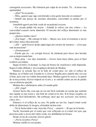 conseguiría acercarme. Me rebanaría por culpa de mi madre. Tú… tú tienes una
oportunidad.
—¿Qué? Yo no puedo…
—Mira, ¿quieres que siga convirtiendo a más gente inocente en estatuas?
—Señaló una pareja de amantes abrazados, convertidos en piedra por el
monstruo.
Annabeth agarró una bola verde de un pedestal cercano.
—Un escudo pulido iría mejor. —Estudió la esfera con aire crítico—. La
convexidad causará cierta distorsión. El tamaño del reflejo disminuirá en una
proporción…
—¿Quieres hablar claro?
—¡Eso hago! —Me entregó la bola—. Bueno, ten, mira al monstruo a través
del cristal, nunca directamente.
—¡Eh! —gritó Grover desde algún lugar por encima de nosotros—. ¡Creo que
está inconsciente!
—¡Groaaaaaaar!
—Puede que no —se corrigió Grover. Se abalanzó para hacer otro barrido
con su improvisado bate.
—Date prisa —me dijo Annabeth—. Grover tiene buen olfato, pero al final
acabará cayéndose.
Saqué mi boli y lo destapé. La hoja de bronce de Anaklusmos salió disparada.
Seguí el ruido sibilante y los escupitajos del pelo de Medusa.
Mantuve la mirada fija en la bola de cristal para ver sólo el reflejo de
Medusa, no el bicho real. Cuando la vi, Grover llegaba para atizarla otra vez con
el bate, pero esta vez volaba demasiado bajo. Medusa agarró la rama y lo apartó
de su trayectoria. Grover tropezó en el aire y se estrelló contra un oso de piedra
con un doloroso quejido.
Medusa iba a abalanzarse sobre él cuando grité:
—¡Eh! ¡Aquí!
Avancé hacia ella, cosa que no era tan fácil, teniendo en cuenta que sostenía
una espada en una mano y una bola de cristal en la otra. Si la bruja cargaba, no
me sería fácil defenderme. Sin embargo, dejó que me acercara: seis metros,
cinco, tres…
Entonces vi el reflejo de su cara. No podía ser tan fea. Aquel cristal verde
debía de distorsionar la imagen, afeándola incluso más.
—No le harías daño a una viejecita, Percy —susurró—. Sé que no lo harías.
Vacilé, fascinado por el rostro que veía reflejado en el cristal: los ojos, que
parecían arder a través del vidrio verde, me debilitaban los brazos.
Desde el oso de cemento, Grover gimió:
—¡No la escuches, Percy!
Medusa estalló en carcajadas.
 