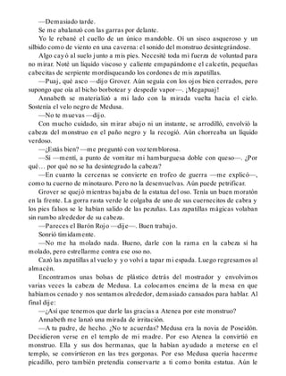—Demasiado tarde.
Se me abalanzó con las garras por delante.
Yo le rebané el cuello de un único mandoble. Oí un siseo asqueroso y un
silbido como de viento en una caverna: el sonido del monstruo desintegrándose.
Algo cayó al suelo junto a mis pies. Necesité toda mi fuerza de voluntad para
no mirar. Noté un líquido viscoso y caliente empapándome el calcetín, pequeñas
cabecitas de serpiente mordisqueando los cordones de mis zapatillas.
—Puaj, qué asco —dijo Grover. Aún seguía con los ojos bien cerrados, pero
supongo que oía al bicho borbotear y despedir vapor—. ¡Megapuaj!
Annabeth se materializó a mi lado con la mirada vuelta hacia el cielo.
Sostenía el velo negro de Medusa.
—No te muevas —dijo.
Con mucho cuidado, sin mirar abajo ni un instante, se arrodilló, envolvió la
cabeza del monstruo en el paño negro y la recogió. Aún chorreaba un líquido
verdoso.
—¿Estás bien? —me preguntó con voz temblorosa.
—Sí —mentí, a punto de vomitar mi hamburguesa doble con queso—. ¿Por
qué… por qué no se ha desintegrado la cabeza?
—En cuanto la cercenas se convierte en trofeo de guerra —me explicó—,
como tu cuerno de minotauro. Pero no la desenvuelvas. Aún puede petrificar.
Grover se quejó mientras bajaba de la estatua del oso. Tenía un buen moratón
en la frente. La gorra rasta verde le colgaba de uno de sus cuernecitos de cabra y
los pies falsos se le habían salido de las pezuñas. Las zapatillas mágicas volaban
sin rumbo alrededor de su cabeza.
—Pareces el Barón Rojo —dije—. Buen trabajo.
Sonrió tímidamente.
—No me ha molado nada. Bueno, darle con la rama en la cabeza sí ha
molado, pero estrellarme contra ese oso no.
Cazó las zapatillas al vuelo y yo volví a tapar mi espada. Luego regresamos al
almacén.
Encontramos unas bolsas de plástico detrás del mostrador y envolvimos
varias veces la cabeza de Medusa. La colocamos encima de la mesa en que
habíamos cenado y nos sentamos alrededor, demasiado cansados para hablar. Al
final dije:
—¿Así que tenemos que darle las gracias a Atenea por este monstruo?
Annabeth me lanzó una mirada de irritación.
—A tu padre, de hecho. ¿No te acuerdas? Medusa era la novia de Poseidón.
Decidieron verse en el templo de mi madre. Por eso Atenea la convirtió en
monstruo. Ella y sus dos hermanas, que la habían ayudado a meterse en el
templo, se convirtieron en las tres gorgonas. Por eso Medusa quería hacerme
picadillo, pero también pretendía conservarte a ti como bonita estatua. Aún le
 