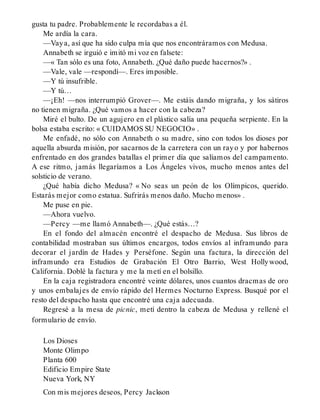gusta tu padre. Probablemente le recordabas a él.
Me ardía la cara.
—Vaya, así que ha sido culpa mía que nos encontráramos con Medusa.
Annabeth se irguió e imitó mi voz en falsete:
—« Tan sólo es una foto, Annabeth. ¿Qué daño puede hacernos?» .
—Vale, vale —respondí—. Eres imposible.
—Y tú insufrible.
—Y tú…
—¡Eh! —nos interrumpió Grover—. Me estáis dando migraña, y los sátiros
no tienen migraña. ¿Qué vamos a hacer con la cabeza?
Miré el bulto. De un agujero en el plástico salía una pequeña serpiente. En la
bolsa estaba escrito: « CUIDAMOS SU NEGOCIO» .
Me enfadé, no sólo con Annabeth o su madre, sino con todos los dioses por
aquella absurda misión, por sacarnos de la carretera con un rayo y por habernos
enfrentado en dos grandes batallas el primer día que salíamos del campamento.
A ese ritmo, jamás llegaríamos a Los Ángeles vivos, mucho menos antes del
solsticio de verano.
¿Qué había dicho Medusa? « No seas un peón de los Olímpicos, querido.
Estarás mejor como estatua. Sufrirás menos daño. Mucho menos» .
Me puse en pie.
—Ahora vuelvo.
—Percy —me llamó Annabeth—. ¿Qué estás…?
En el fondo del almacén encontré el despacho de Medusa. Sus libros de
contabilidad mostraban sus últimos encargos, todos envíos al inframundo para
decorar el jardín de Hades y Perséfone. Según una factura, la dirección del
inframundo era Estudios de Grabación El Otro Barrio, West Hollywood,
California. Doblé la factura y me la metí en el bolsillo.
En la caja registradora encontré veinte dólares, unos cuantos dracmas de oro
y unos embalajes de envío rápido del Hermes Nocturno Express. Busqué por el
resto del despacho hasta que encontré una caja adecuada.
Regresé a la mesa de picnic, metí dentro la cabeza de Medusa y rellené el
formulario de envío.
Los Dioses
Monte Olimpo
Planta 600
Edificio Empire State
Nueva York, NY
Con mis mejores deseos, Percy Jackson
 
