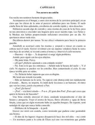 CAPÍTULO 12
Nos asesora un caniche
Esa noche nos sentimos bastante desgraciados.
Acampamos en el bosque, a unos cien metros de la carretera principal, en un
claro que los chicos de la zona al parecer utilizaban para sus fiestas. El suelo
estaba lleno de latas aplastadas, envoltorios de comida rápida y otros desechos.
Habíamos sacado algo de comida y unas mantas de casa de la tía Eme, pero
no nos atrevimos a encender una hoguera para secar nuestra ropa. Las Furias y
la Medusa nos habían proporcionado suficientes emociones por un día. No
queríamos atraer nada más.
Decidimos dormir por turnos. Yo me ofrecí voluntario para hacer la primera
guardia.
Annabeth se acurrucó entre las mantas y empezó a roncar en cuanto su
cabeza tocó el suelo. Grover revoloteó con sus zapatos voladores hasta la rama
más baja de un árbol, se recostó contra el tronco y observó el cielo nocturno.
—Duerme —le dije—. Te despertaré si surge algún problema.
Asintió, pero siguió con los ojos abiertos.
—Me pone triste, Percy.
—¿El qué? ¿Haberte apuntado a esta estúpida misión?
—No. Esto es lo que me entristece. —Señaló toda la basura del suelo—. Y el
cielo. Ni siquiera se pueden ver las estrellas. Han contaminado el cielo. Es una
época terrible para ser sátiro.
—Ya. Debería haber supuesto que eres ecologista.
Me lanzó una mirada iracunda.
—Sólo un humano no lo sería. Tu especie está obstruyendo tan rápidamente
el mundo… Bueno, no importa. Es inútil darle lecciones a un humano. Al ritmo
que van las cosas, jamás encontraré a Pan.
—¿Pan? ¿En barra?
—¡Pan! —exclamó airado—. P-a-n. ¡El gran dios Pan! ¿Para qué crees que
quiero la licencia de buscador?
Una brisa extraña atravesó el claro, anulando temporalmente el olor de
basura y porquería. Trajo el aroma de bayas, flores silvestres y agua de lluvia
limpia, cosas que en algún momento hubo en aquellos bosques. De repente, sentí
nostalgia de algo que nunca había conocido.
—Háblame de la búsqueda —le pedí.
Grover me miró con cautela, como temiendo que pudiera estar gastándole
una broma.
—El dios de los lugares vírgenes desapareció hace dos mil años —me contó
—. Un marinero junto a la costa de Éfeso oyó una voz misteriosa que gritaba
 