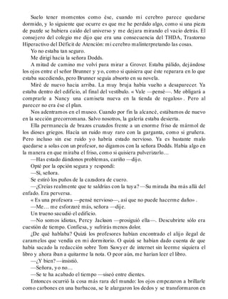 Suelo tener momentos como ése, cuando mi cerebro parece quedarse
dormido, y lo siguiente que ocurre es que me he perdido algo, como si una pieza
de puzzle se hubiera caído del universo y me dejara mirando el vacío detrás. El
consejero del colegio me dijo que era una consecuencia del THDA, Trastorno
Hiperactivo del Déficit de Atención: mi cerebro malinterpretando las cosas.
Yo no estaba tan seguro.
Me dirigí hacia la señora Dodds.
A mitad de camino me volví para mirar a Grover. Estaba pálido, dejándose
los ojos entre el señor Brunner y yo, como si quisiera que éste reparara en lo que
estaba sucediendo, pero Brunner seguía absorto en su novela.
Miré de nuevo hacia arriba. La muy bruja había vuelto a desaparecer. Ya
estaba dentro del edificio, al final del vestíbulo. « Vale —pensé—. Me obligará a
comprarle a Nancy una camiseta nueva en la tienda de regalos» . Pero al
parecer no era ése el plan.
Nos adentramos en el museo. Cuando por fin la alcancé, estábamos de nuevo
en la sección grecorromana. Salvo nosotros, la galería estaba desierta.
Ella permanecía de brazos cruzados frente a un enorme friso de mármol de
los dioses griegos. Hacía un ruido muy raro con la garganta, como si gruñera.
Pero incluso sin ese ruido yo habría estado nervioso. Ya es bastante malo
quedarse a solas con un profesor, no digamos con la señora Dodds. Había algo en
la manera en que miraba el friso, como si quisiera pulverizarlo…
—Has estado dándonos problemas, cariño —dijo.
Opté por la opción segura y respondí:
—Sí, señora.
Se estiró los puños de la cazadora de cuero.
—¿Creías realmente que te saldrías con la tuya? —Su mirada iba más allá del
enfado. Era perversa.
« Es una profesora —pensé nervioso—, así que no puede hacerme daño» .
—Me… me esforzaré más, señora —dije.
Un trueno sacudió el edificio.
—No somos idiotas, Percy Jackson —prosiguió ella—. Descubrirte sólo era
cuestión de tiempo. Confiesa, y sufrirás menos dolor.
¿De qué hablaba? Quizá los profesores habían encontrado el alijo ilegal de
caramelos que vendía en mi dormitorio. O quizá se habían dado cuenta de que
había sacado la redacción sobre Tom Sawyer de internet sin leerme siquiera el
libro y ahora iban a quitarme la nota. O peor aún, me harían leer el libro.
—¿Y bien? —insistió.
—Señora, yo no…
—Se te ha acabado el tiempo —siseó entre dientes.
Entonces ocurrió la cosa más rara del mundo: los ojos empezaron a brillarle
como carbones en una barbacoa, se le alargaron los dedos y se transformaron en
 