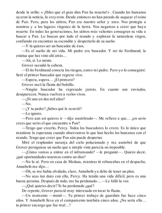 desde la orilla: « ¡Diles que el gran dios Pan ha muerto!» . Cuando los humanos
oyeron la noticia, la creyeron. Desde entonces no han parado de saquear el reino
de Pan. Pero, para los sátiros, Pan era nuestro señor y amo. Nos protegía a
nosotros y a los lugares vírgenes de la tierra. Nos negamos a creer que haya
muerto. En todas las generaciones, los sátiros más valientes consagran su vida a
buscar a Pan. Lo buscan por todo el mundo y exploran la naturaleza virgen,
confiando en encontrar su escondite y despertarlo de su sueño.
—Y tú quieres ser un buscador de ésos.
—Es el sueño de mi vida. Mi padre era buscador. Y mi tío Ferdinand, la
estatua que has visto ahí atrás…
—Ah, sí. Lo siento.
Grover sacudió la cabeza.
—El tío Ferdinand conocía los riesgos, como mi padre. Pero yo lo conseguiré.
Seré el primer buscador que regrese vivo.
—Espera, espera… ¿El primero?
Grover sacó la flauta del bolsillo.
—Ningún buscador ha regresado jamás. En cuanto son enviados,
desaparecen. Nunca vuelven a verlos vivos.
—¿Ni uno en dos mil años?
—No.
—¿Y tu padre? ¿Sabes qué le ocurrió?
—Lo ignoro.
—Pero aun así quieres ir —dije asombrado—. Me refiero a que… ¿en serio
crees que serás el que encuentre a Pan?
—Tengo que creerlo, Percy. Todos los buscadores lo creen. Es lo único que
mantiene la esperanza cuando observamos lo que han hecho los humanos con el
mundo. Tengo que creer que Pan aún puede despertar.
Miré el resplandor naranja del cielo polucionado y me asombré de que
Grover persiguiese un sueño que a simple vista parecía un imposible.
—¿Cómo vamos a entrar en el inframundo? —le pregunté—. Quiero decir,
¿qué oportunidades tenemos contra un dios?
—No lo sé. Pero en casa de Medusa, mientras tú rebuscabas en el despacho,
Annabeth me dijo…
—Oh, se me había olvidado, claro. Annabeth ya debe de tener un plan.
—No seas tan duro con ella, Percy. Ha tenido una vida difícil, pero es una
buena persona. Después de todo, me ha perdonado… —Le falló la voz.
—¿Qué quieres decir? Te ha perdonado ¿qué?
De repente, Grover pareció muy interesado en tocar la flauta.
—Un momento —insistí—. Tu primer trabajo de guardián fue hace cinco
años. Y Annabeth lleva en el campamento también cinco años. ¿No sería ella…
tu primer encargo que fue mal…?
 