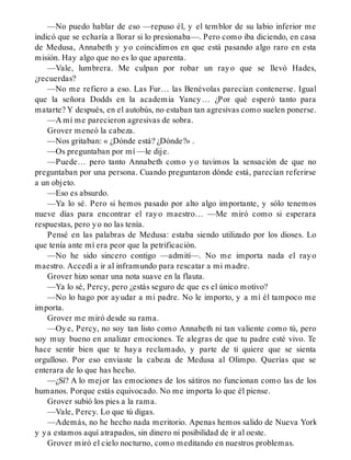 —No puedo hablar de eso —repuso él, y el temblor de su labio inferior me
indicó que se echaría a llorar si lo presionaba—. Pero como iba diciendo, en casa
de Medusa, Annabeth y yo coincidimos en que está pasando algo raro en esta
misión. Hay algo que no es lo que aparenta.
—Vale, lumbrera. Me culpan por robar un rayo que se llevó Hades,
¿recuerdas?
—No me refiero a eso. Las Fur… las Benévolas parecían contenerse. Igual
que la señora Dodds en la academia Yancy… ¿Por qué esperó tanto para
matarte? Y después, en el autobús, no estaban tan agresivas como suelen ponerse.
—A mí me parecieron agresivas de sobra.
Grover meneó la cabeza.
—Nos gritaban: « ¿Dónde está? ¿Dónde?» .
—Os preguntaban por mí —le dije.
—Puede… pero tanto Annabeth como yo tuvimos la sensación de que no
preguntaban por una persona. Cuando preguntaron dónde está, parecían referirse
a un objeto.
—Eso es absurdo.
—Ya lo sé. Pero si hemos pasado por alto algo importante, y sólo tenemos
nueve días para encontrar el rayo maestro… —Me miró como si esperara
respuestas, pero yo no las tenía.
Pensé en las palabras de Medusa: estaba siendo utilizado por los dioses. Lo
que tenía ante mí era peor que la petrificación.
—No he sido sincero contigo —admití—. No me importa nada el rayo
maestro. Accedí a ir al inframundo para rescatar a mi madre.
Grover hizo sonar una nota suave en la flauta.
—Ya lo sé, Percy, pero ¿estás seguro de que es el único motivo?
—No lo hago por ayudar a mi padre. No le importo, y a mí él tampoco me
importa.
Grover me miró desde su rama.
—Oye, Percy, no soy tan listo como Annabeth ni tan valiente como tú, pero
soy muy bueno en analizar emociones. Te alegras de que tu padre esté vivo. Te
hace sentir bien que te haya reclamado, y parte de ti quiere que se sienta
orgulloso. Por eso enviaste la cabeza de Medusa al Olimpo. Querías que se
enterara de lo que has hecho.
—¿Sí? A lo mejor las emociones de los sátiros no funcionan como las de los
humanos. Porque estás equivocado. No me importa lo que él piense.
Grover subió los pies a la rama.
—Vale, Percy. Lo que tú digas.
—Además, no he hecho nada meritorio. Apenas hemos salido de Nueva York
y ya estamos aquí atrapados, sin dinero ni posibilidad de ir al oeste.
Grover miró el cielo nocturno, como meditando en nuestros problemas.
 