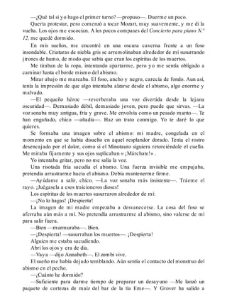 —¿Qué tal si yo hago el primer turno? —propuso—. Duerme un poco.
Quería protestar, pero comenzó a tocar Mozart, muy suavemente, y me di la
vuelta. Los ojos me escocían. A los pocos compases del Concierto para piano N.°
12, me quedé dormido.
En mis sueños, me encontré en una oscura caverna frente a un foso
insondable. Criaturas de niebla gris se arremolinaban alrededor de mí susurrando
jirones de humo, de modo que sabía que eran los espíritus de los muertos.
Me tiraban de la ropa, intentando apartarme, pero yo me sentía obligado a
caminar hasta el borde mismo del abismo.
Mirar abajo me mareaba. El foso, ancho y negro, carecía de fondo. Aun así,
tenía la impresión de que algo intentaba alzarse desde el abismo, algo enorme y
malvado.
—El pequeño héroe —reverberaba una voz divertida desde la lejana
oscuridad—. Demasiado débil, demasiado joven, pero puede que sirvas. —La
voz sonaba muy antigua, fría y grave. Me envolvía como un pesado manto—. Te
han engañado, chico —añadía—. Haz un trato conmigo. Yo te daré lo que
quieres.
Se formaba una imagen sobre el abismo: mi madre, congelada en el
momento en que se había disuelto en aquel resplandor dorado. Tenía el rostro
desencajado por el dolor, como si el Minotauro siguiera retorciéndole el cuello.
Me miraba fijamente y sus ojos suplicaban « ¡Márchate!» .
Yo intentaba gritar, pero no me salía la voz.
Una risotada fría sacudía el abismo. Una fuerza invisible me empujaba,
pretendía arrastrarme hacia el abismo. Debía mantenerme firme.
—Ayúdame a salir, chico. —La voz sonaba más insistente—. Tráeme el
rayo. ¡Juégasela a esos traicioneros dioses!
Los espíritus de los muertos susurraron alrededor de mí:
—¡No lo hagas! ¡Despierta!
La imagen de mi madre empezaba a desvanecerse. La cosa del foso se
aferraba aún más a mí. No pretendía arrastrarme al abismo, sino valerse de mí
para salir fuera.
—Bien —murmuraba—. Bien.
—¡Despierta! —susurraban los muertos—. ¡Despierta!
Alguien me estaba sacudiendo.
Abrí los ojos y era de día.
—Vaya —dijo Annabeth—. El zombi vive.
El sueño me había dejado temblando. Aún sentía el contacto del monstruo del
abismo en el pecho.
—¿Cuánto he dormido?
—Suficiente para darme tiempo de preparar un desayuno —Me lanzó un
paquete de cortezas de maíz del bar de la tía Eme—. Y Grover ha salido a
 