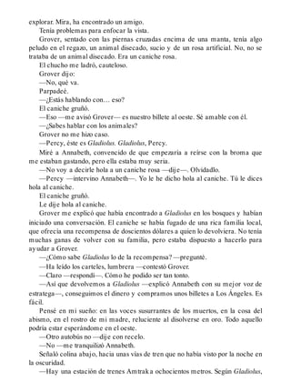 explorar. Mira, ha encontrado un amigo.
Tenía problemas para enfocar la vista.
Grover, sentado con las piernas cruzadas encima de una manta, tenía algo
peludo en el regazo, un animal disecado, sucio y de un rosa artificial. No, no se
trataba de un animal disecado. Era un caniche rosa.
El chucho me ladró, cauteloso.
Grover dijo:
—No, qué va.
Parpadeé.
—¿Estás hablando con… eso?
El caniche gruñó.
—Eso —me avisó Grover— es nuestro billete al oeste. Sé amable con él.
—¿Sabes hablar con los animales?
Grover no me hizo caso.
—Percy, éste es Gladiolus. Gladiolus, Percy.
Miré a Annabeth, convencido de que empezaría a reírse con la broma que
me estaban gastando, pero ella estaba muy seria.
—No voy a decirle hola a un caniche rosa —dije—. Olvidadlo.
—Percy —intervino Annabeth—. Yo le he dicho hola al caniche. Tú le dices
hola al caniche.
El caniche gruñó.
Le dije hola al caniche.
Grover me explicó que había encontrado a Gladiolus en los bosques y habían
iniciado una conversación. El caniche se había fugado de una rica familia local,
que ofrecía una recompensa de doscientos dólares a quien lo devolviera. No tenía
muchas ganas de volver con su familia, pero estaba dispuesto a hacerlo para
ayudar a Grover.
—¿Cómo sabe Gladiolus lo de la recompensa? —pregunté.
—Ha leído los carteles, lumbrera —contestó Grover.
—Claro —respondí—. Cómo he podido ser tan tonto.
—Así que devolvemos a Gladiolus —explicó Annabeth con su mejor voz de
estratega—, conseguimos el dinero y compramos unos billetes a Los Ángeles. Es
fácil.
Pensé en mi sueño: en las voces susurrantes de los muertos, en la cosa del
abismo, en el rostro de mi madre, reluciente al disolverse en oro. Todo aquello
podría estar esperándome en el oeste.
—Otro autobús no —dije con recelo.
—No —me tranquilizó Annabeth.
Señaló colina abajo, hacia unas vías de tren que no había visto por la noche en
la oscuridad.
—Hay una estación de trenes Amtrak a ochocientos metros. Según Gladiolus,
 