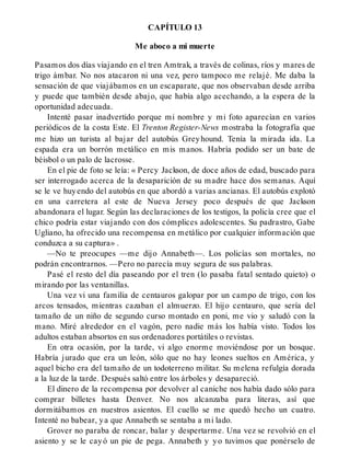 CAPÍTULO 13
Me aboco a mi muerte
Pasamos dos días viajando en el tren Amtrak, a través de colinas, ríos y mares de
trigo ámbar. No nos atacaron ni una vez, pero tampoco me relajé. Me daba la
sensación de que viajábamos en un escaparate, que nos observaban desde arriba
y puede que también desde abajo, que había algo acechando, a la espera de la
oportunidad adecuada.
Intenté pasar inadvertido porque mi nombre y mi foto aparecían en varios
periódicos de la costa Este. El Trenton Register-News mostraba la fotografía que
me hizo un turista al bajar del autobús Greyhound. Tenía la mirada ida. La
espada era un borrón metálico en mis manos. Habría podido ser un bate de
béisbol o un palo de lacrosse.
En el pie de foto se leía: « Percy Jackson, de doce años de edad, buscado para
ser interrogado acerca de la desaparición de su madre hace dos semanas. Aquí
se le ve huyendo del autobús en que abordó a varias ancianas. El autobús explotó
en una carretera al este de Nueva Jersey poco después de que Jackson
abandonara el lugar. Según las declaraciones de los testigos, la policía cree que el
chico podría estar viajando con dos cómplices adolescentes. Su padrastro, Gabe
Ugliano, ha ofrecido una recompensa en metálico por cualquier información que
conduzca a su captura» .
—No te preocupes —me dijo Annabeth—. Los policías son mortales, no
podrán encontrarnos. —Pero no parecía muy segura de sus palabras.
Pasé el resto del día paseando por el tren (lo pasaba fatal sentado quieto) o
mirando por las ventanillas.
Una vez vi una familia de centauros galopar por un campo de trigo, con los
arcos tensados, mientras cazaban el almuerzo. El hijo centauro, que sería del
tamaño de un niño de segundo curso montado en poni, me vio y saludó con la
mano. Miré alrededor en el vagón, pero nadie más los había visto. Todos los
adultos estaban absortos en sus ordenadores portátiles o revistas.
En otra ocasión, por la tarde, vi algo enorme moviéndose por un bosque.
Habría jurado que era un león, sólo que no hay leones sueltos en América, y
aquel bicho era del tamaño de un todoterreno militar. Su melena refulgía dorada
a la luz de la tarde. Después saltó entre los árboles y desapareció.
El dinero de la recompensa por devolver al caniche nos había dado sólo para
comprar billetes hasta Denver. No nos alcanzaba para literas, así que
dormitábamos en nuestros asientos. El cuello se me quedó hecho un cuatro.
Intenté no babear, ya que Annabeth se sentaba a mi lado.
Grover no paraba de roncar, balar y despertarme. Una vez se revolvió en el
asiento y se le cayó un pie de pega. Annabeth y yo tuvimos que ponérselo de
 