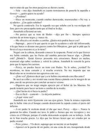 nuevo antes de que los otros pasajeros se dieran cuenta.
—Vale —me dijo Annabeth en cuanto terminamos de ponerle la zapatilla a
Grover—, ¿quién quiere tu ayuda?
—¿Perdona?
—Hace un momento, cuando estabas durmiendo, murmurabas « No voy a
ayudarte» . ¿Con quién soñabas?
No quería contárselo. Era la segunda vez que soñaba con la voz maligna del
foso, pero me preocupaba tanto que al final se lo dije.
Annabeth reflexionó un rato.
—No parece que se trate de Hades —dijo por fin—. Siempre aparece
encima de un trono negro, y nunca ríe.
—Me ofreció a mi madre a cambio. ¿Quién más podría hacer eso?
—Supongo… pero si lo que quería es que lo ayudaras a salir del inframundo,
si lo que busca es desatar una guerra contra los Olímpicos, ¿por qué te pide que le
lleves el rayo maestro si ya lo tiene?
Negué con la cabeza, deseando conocer la respuesta. Pensé en lo que Grover
me había contado, que las Furias del autobús parecían buscar algo. « ¿Dónde
está? ¿Dónde?» . Quizá Grover presentía mis emociones. Roncó en sueños,
murmuró algo sobre verduras y volvió la cabeza. Annabeth le remetió la gorra
para que le tapara los cuernos.
—Percy, no puedes hacer un trato con Hades. Ya lo sabes, ¿verdad? Es
mentiroso, no tiene corazón y sí mucha avaricia. No me importa que sus
Benévolas no se mostraran tan agresivas esta vez…
—¿Esta vez? ¿Quieres decir que ya te habías encontrado con ellas antes?
Se sacó su collar y me mostró una cuenta blanca pintada con la imagen de un
pino, uno de sus premios por concluir un nuevo verano.
—Digamos que no tengo ningún aprecio por el Señor de los Muertos. No
puede tentarte para hacer un trato a cambio de tu madre.
—¿Qué harías tú si fuera tu padre?
—Eso es fácil —contestó—. Lo dejaría pudrirse.
—¿A qué viene eso?
Annabeth me miró fijamente con sus ojos grises. Tenía la misma expresión
que le había visto en el bosque cuando desenvainó la espada contra el perro del
infierno.
—A mi padre le molesto desde el día que nací, Percy —dijo—. Nunca le
gustaron los niños. Cuando me tuvo, le pidió a Atenea que me recogiera y me
criara en el Olimpo, porque él estaba demasiado ocupado con su trabajo. A ella
no le hizo mucha gracia. Le dijo que los héroes tienen que ser criados por su
padre mortal.
—Pero ¿cómo…? Es decir, supongo que no naciste en un hospital.
—Aparecí en la puerta de mi padre, en una cesta de oro, transportada desde
 