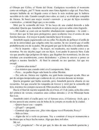 el Olimpo por Céfiro, el Viento del Oeste. Cualquiera recordaría el momento
como un milagro, ¿no? Y hasta sacaría unas fotos digitales o algo así. Pues bien,
siempre hablaba de mi llegada como si fuera lo más molesto que le hubiera
sucedido en la vida. Cuando cumplí cinco años, se casó y se olvidó por completo
de Atenea. Se buscó una mujer mortal « normal» y un par de hijos mortales
« normales» , e intentó fingir que yo no existía.
Miré por la ventanilla del tren. Vi las luces de una ciudad dormida a toda
velocidad. Quería que Annabeth se sintiera mejor, pero no sabía cómo lograrlo.
—Mi madre se casó con un hombre absolutamente espantoso —le conté—.
Grover dice que lo hizo para protegerme, para ocultarme tras el aroma de una
familia humana. A lo mejor tu padre intentaba hacer lo mismo.
Annabeth seguía jugueteando con su collar. No dejaba de pellizcar el anillo de
oro de la universidad, que colgaba entre las cuentas. Se me ocurrió que el anillo
probablemente era de su padre. Me pregunté por qué lo llevaba si lo odiaba tanto.
—No le importo —dijo—. Su mujer, mi madrastra, me trataba como a un
monstruo. No me dejaba jugar con sus hijos. A mi padre le parecía bien. Cada
vez que pasaba algo peligroso (lo típico, que llegaban los monstruos), los dos me
miraban con resentimiento, como diciéndome: « ¿Cómo te atreves a poner en
peligro a nuestra familia?» . Al final lo entendí: no me querían. Así que me
escapé.
—¿Cuántos años tenías?
—Los mismos que cuando entré en el campamento. Siete.
—Pero… no podías llegar sola hasta la colina Mestiza.
—No, sola no. Atenea me vigilaba, me guió hasta conseguir ayuda. Hice un
par de amigos inesperados que cuidaron de mí, al menos durante un tiempo.
Quería preguntar qué había ocurrido, pero Annabeth parecía absorta en sus
recuerdos. Así que escuché los ronquidos de Grover y miré por la ventanilla del
tren, mientras los campos oscuros de Ohio pasaban a toda velocidad.
Hacia el final de nuestro segundo día en el tren, el 13 de junio, ocho días antes
del solsticio de verano, cruzamos unas colinas doradas y el río Mississipi hasta
San Luis.
Annabeth estiró el cuello para ver el famoso arco, el Gateway Arch, que a
mí me pareció una enorme asa de bolsa de la compra en medio de la ciudad.
—Quiero hacer eso —suspiró.
—¿El qué? —pregunté.
—Construir algo como eso. ¿Has visto alguna vez el Partenón, Percy?
—Sólo en fotos.
—Algún día iré a verlo en persona. Voy a construir el mayor monumento a
los dioses que se haya hecho nunca. Algo que dure mil años.
Me reí.
—¿Tú? ¿Arquitecta? —No sé por qué, la idea de una Annabeth quietecita y
 