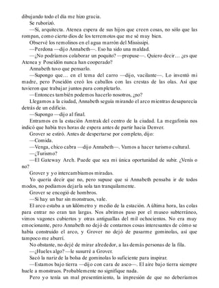 dibujando todo el día me hizo gracia.
Se ruborizó.
—Sí, arquitecta. Atenea espera de sus hijos que creen cosas, no sólo que las
rompan, como cierto dios de los terremotos que me sé muy bien.
Observé los remolinos en el agua marrón del Mississipi.
—Perdona —dijo Annabeth—. Eso ha sido una maldad.
—¿No podríamos colaborar un poquito? —propuse—. Quiero decir… ¿es que
Atenea y Poseidón nunca han cooperado?
Annabeth tuvo que pensarlo.
—Supongo que… en el tema del carro —dijo, vacilante—. Lo inventó mi
madre, pero Poseidón creó los caballos con las crestas de las olas. Así que
tuvieron que trabajar juntos para completarlo.
—Entonces también podemos hacerlo nosotros, ¿no?
Llegamos a la ciudad, Annabeth seguía mirando el arco mientras desaparecía
detrás de un edificio.
—Supongo —dijo al final.
Entramos en la estación Amtrak del centro de la ciudad. La megafonía nos
indicó que había tres horas de espera antes de partir hacia Denver.
Grover se estiró. Antes de despertarse por completo, dijo:
—Comida.
—Venga, chico cabra —dijo Annabeth—. Vamos a hacer turismo cultural.
—¿Turismo?
—El Gateway Arch. Puede que sea mi única oportunidad de subir. ¿Venís o
no?
Grover y yo intercambiamos miradas.
Yo quería decir que no, pero supuse que si Annabeth pensaba ir de todos
modos, no podíamos dejarla sola tan tranquilamente.
Grover se encogió de hombros.
—Si hay un bar sin monstruos, vale.
El arco estaba a un kilómetro y medio de la estación. A última hora, las colas
para entrar no eran tan largas. Nos abrimos paso por el museo subterráneo,
vimos vagones cubiertos y otras antiguallas del mil ochocientos. No era muy
emocionante, pero Annabeth no dejó de contarnos cosas interesantes de cómo se
había construido el arco, y Grover no dejó de pasarme gominolas, así que
tampoco me aburrí.
No obstante, no dejé de mirar alrededor, a las demás personas de la fila.
—¿Hueles algo? —le susurré a Grover.
Sacó la nariz de la bolsa de gominolas lo suficiente para inspirar.
—Estamos bajo tierra —dijo con cara de asco—. El aire bajo tierra siempre
huele a monstruos. Probablemente no signifique nada.
Pero yo tenía un mal presentimiento, la impresión de que no deberíamos
 