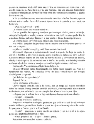 garras, su cazadora se derritió hasta convertirse en enormes alas coriáceas… Me
quedé estupefacto. Aquella mujer no era humana. Era una criatura horripilante
con alas de murciélago, zarpas y la boca llena de colmillos amarillentos, y quería
hacerme trizas…
Y de pronto las cosas se tornaron aún más extrañas: el señor Brunner, que un
minuto antes estaba fuera del museo, apareció en la galería y me lanzó un
bolígrafo.
—¡Agárralo, Percy! —gritó.
La señora Dodds se abalanzó sobre mí.
Con un gemido, la esquivé y sentí sus garras rasgar el aire junto a mi oreja.
Atrapé el bolígrafo al vuelo y en ese momento se convirtió en una espada. Era la
espada de bronce del señor Brunner, la que usaba el día de las competiciones.
La señora Dodds se volvió hacia mí con una mirada asesina.
Mis rodillas parecían de gelatina y las manos me temblaban tanto que casi se
me cae la espada.
—¡Muere, cariño! —rugió, y voló directamente hacia mí.
Me invadió el pánico e instintivamente blandí la espada. La hoja de metal le
dio en el hombro y atravesó su cuerpo como si estuviera relleno de aire. ¡Chsss!
La señora Dodds explotó en una nube de polvo amarillo y se volatilizó en el acto,
sin dejar nada aparte de un intenso olor a azufre, un alarido moribundo y un frío
malvado alrededor, como si sus ojos encendidos siguieran observándome.
Estaba solo. Y en mi mano sólo tenía un bolígrafo.
El señor Brunner había desaparecido. No había nadie excepto yo. Aún me
temblaban las manos. Mi almuerzo debía de estar contaminado con hongos
alucinógenos o algo así.
¿Me lo había imaginado todo?
Regresé fuera.
Había empezado a lloviznar.
Grover seguía sentado junto a la fuente, con un mapa del museo extendido
sobre su cabeza. Nancy Bobofit también estaba allí, aún empapada por su bañito
en la fuente, cuchicheando con sus compinches. Cuando me vio, me dijo:
—Espero que la señora Kerr te haya dado unos buenos azotes en el culo.
—¿Quién? —pregunté.
—Nuestra profesora, lumbrera.
Parpadeé. No teníamos ninguna profesora que se llamara así. Le dije de qué
estaba hablando, pero ella se limitó a poner los ojos en blanco y darse la vuelta.
Le pregunté a Grover por la señora Dodds.
—¿Quién? —preguntó, y como vaciló un instante y no me miró a los ojos,
pensé que pretendía tomarme el pelo.
—No es gracioso, tío —le dije—. Esto es grave.
Resonaron truenos sobre nuestras cabezas.
 
