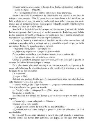 El perro tenía los mismos ojos brillantes de su dueña, inteligentes y malvados.
—¿Se llama Igito? —pregunté.
—No —contestó la señora y sonrió, como si eso lo aclarara todo.
Encima del arco, la plataforma de observación me recordó a una lata de
refresco enmoquetada. Filas de pequeñas ventanitas daban a la ciudad por un
lado y al río por el otro. La vista no estaba mal, pero si hay algo que me guste
menos que un espacio reducido, es un espacio reducido a ciento ochenta metros
de altura. No tardé en sentirme mal.
Annabeth no dejó de hablar de los soportes estructurales, y de que ella habría
hecho más grandes las ventanas y el suelo transparente. Probablemente habría
podido quedarse horas allí arriba, pero, por suerte para mí, el guarda anunció que
la plataforma de observación cerraría en pocos minutos.
Conduje a Grover y Annabeth hacia la salida, los hice subir a una cabina del
ascensor y, cuando estaba a punto de entrar yo también, reparé en que ya había
dos turistas dentro. No quedaba espacio para mí.
—Siguiente coche, señor —dijo el guarda.
—¿Bajamos y esperamos contigo? —dijo Annabeth.
Pero eso iba a ser un lío y tardaríamos aún más tiempo, así que dije:
—No, no pasa nada. Nos vemos abajo, chicos.
Grover y Annabeth parecían algo nerviosos, pero dejaron que la puerta se
cerrara. Su cabina desapareció por la rampa.
En la plataforma sólo quedábamos yo, un crío con sus padres, el guarda y la
gorda del chihuahua. Le sonreí incómodo y ella me devolvió la sonrisa y se pasó
la lengua bífida por los dientes.
Un momento.
¿Lengua bífida?
Antes de que pudiese decidir que efectivamente había visto eso, el chihuahua
saltó hacia mí y empezó a ladrarme.
—Bueno, bueno, hijito —dijo la señora—. ¿Te parece éste un buen momento?
Tenemos delante a esta gente tan amable.
—¡Perrito! —dijo el niño pequeño—. ¡Mira, un perrito!
Sus padres lo apartaron.
El chihuahua me enseñó los dientes y de su hocico negro empezó a salir
espuma.
—Bueno, hijo —susurró la gorda—. Si insistes.
El estómago se me congeló.
—Oiga, perdone, ¿acaba de llamar hijo a este chihuahua?
—Quimera, querido —me corrigió la gorda—. No es un chihuahua. Es fácil
confundirlos.
Se remangó las mangas vaqueras y reveló una piel azulada y escamosa.
Cuando sonrió, sus dientes eran colmillos. Las pupilas de sus ojos eran rajitas
 