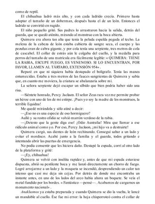 como de reptil.
El chihuahua ladró más alto, y con cada ladrido crecía. Primero hasta
adoptar el tamaño de un doberman, después hasta el de un león. Entonces el
ladrido se convirtió en rugido.
El niño pequeño gritó. Sus padres lo arrastraron hacia la salida, detrás del
guarda, que se quedó atónito, mirando al monstruo con la boca abierta.
Quimera era ahora tan alta que tenía la peluda espalda pegada al techo. La
melena de la cabeza de león estaba cubierta de sangre seca, el cuerpo y las
pezuñas eran de cabra gigante, y por cola tenía una serpiente, tres metros de cola
de cascabel. El collar de estrás aún le colgaba del cuello, y la medalla para
perros del tamaño de una matrícula era fácilmente legible: « QUIMERA: TIENE
LA RABIA, ESCUPE FUEGO, ES VENENOSO. SI LO ENCUENTRAN, POR
FAVOR, LLAMEN AL TÁRTARO, EXTENSIÓN 954» .
Reparé en que ni siquiera había destapado el bolígrafo. Tenía las manos
entumecidas. Estaba a tres metros de las fauces sangrientas de Quimera y sabía
que, en cuanto me moviera, la criatura se abalanzaría sobre mí.
La señora serpiente dejó escapar un silbido que bien podría haber sido una
risa.
—Siéntete honrado, Percy Jackson. El señor Zeus rara vez me permite probar
un héroe con uno de los de mi estirpe. ¡Pues yo soy la madre de los monstruos, la
terrible Equidna!
Me quedé mirándola y sólo atiné a decir:
—¿Eso no es una especie de oso hormiguero?
Aulló y su rostro ofidio se volvió marrón verdoso de la rabia.
—¡Detesto que la gente diga eso! ¡Odio Australia! Mira que llamar a ese
ridículo animal como yo. Por eso, Percy Jackson, ¡mi hijo va a destruirte!
Quimera cargó, sus dientes de león rechinando. Conseguí saltar a un lado y
evitar el mordisco. Acabé junto a la familia y el guarda, todos gritando e
intentando abrir las puertas de emergencia.
No podía consentir que les hiciera daño. Destapé la espada, corrí al otro lado
de la plataforma y grité:
—¡Ey, chihuahua!
Quimera se volvió con insólita rapidez y, antes de que mi espada estuviese
dispuesta, abrió su pestilente boca y me lanzó directamente un chorro de fuego.
Logré arrojarme a un lado y la moqueta se incendió, desprendiendo un calor tan
intenso que casi me deja sin cejas. Por detrás de donde me encontraba un
instante antes, en uno de los lados del arco había ahora un boquete. Se veía el
metal fundido por los bordes. « Fantástico —pensé—. Acabamos de cargarnos un
monumento nacional» .
Anaklusmos ya estaba preparada y cuando Quimera se dio la vuelta, le lancé
un mandoble al cuello. Ése fue mi error: la hoja chisporroteó contra el collar de
 