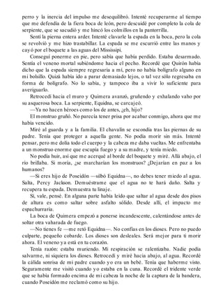 perro y la inercia del impulso me desequilibró. Intenté recuperarme al tiempo
que me defendía de la fiera boca de león, pero descuidé por completo la cola de
serpiente, que se sacudió y me hincó los colmillos en la pantorrilla.
Sentí la pierna entera arder. Intenté clavarle la espada en la boca, pero la cola
se revolvió y me hizo trastabillar. La espada se me escurrió entre las manos y
cayó por el boquete a las aguas del Mississipi.
Conseguí ponerme en pie, pero sabía que había perdido. Estaba desarmado.
Sentía el veneno mortal subiéndome hacia el pecho. Recordé que Quirón había
dicho que la espada siempre regresaría a mí, pero no había bolígrafo alguno en
mi bolsillo. Quizá había ido a parar demasiado lejos, o tal vez sólo regresaba en
forma de bolígrafo. No lo sabía, y tampoco iba a vivir lo suficiente para
averiguarlo.
Retrocedí hacia el muro y Quimera avanzó, gruñendo y exhalando vaho por
su asquerosa boca. La serpiente, Equidna, se carcajeó.
—Ya no hacen héroes como los de antes, ¿eh, hijo?
El monstruo gruñó. No parecía tener prisa por acabar conmigo, ahora que me
había vencido.
Miré al guarda y a la familia. El chavalín se escondía tras las piernas de su
padre. Tenía que proteger a aquella gente. No podía morir sin más. Intenté
pensar, pero me dolía todo el cuerpo y la cabeza me daba vueltas. Me enfrentaba
a un monstruo enorme que escupía fuego y a su madre, y tenía miedo.
No podía huir, así que me acerqué al borde del boquete y miré. Allá abajo, el
río brillaba. Si moría, ¿se marcharían los monstruos? ¿Dejarían en paz a los
humanos?
—Si eres hijo de Poseidón —silbó Equidna—, no debes tener miedo al agua.
Salta, Percy Jackson. Demuéstrame que el agua no te hará daño. Salta y
recupera tu espada. Demuestra tu linaje.
Sí, vale, pensé. En alguna parte había leído que saltar al agua desde dos pisos
de altura es como saltar sobre asfalto sólido. Desde allí, el impacto me
espachurraría.
La boca de Quimera empezó a ponerse incandescente, calentándose antes de
soltar otra vaharada de fuego.
—No tienes fe —me retó Equidna—. No confías en los dioses. Pero no puedo
culparte, pequeño cobarde. Los dioses son desleales. Será mejor para ti morir
ahora. El veneno ya está en tu corazón.
Tenía razón: estaba muriendo. Mi respiración se ralentizaba. Nadie podía
salvarme, ni siquiera los dioses. Retrocedí y miré hacia abajo, al agua. Recordé
la cálida sonrisa de mi padre cuando yo era un bebé. Tenía que haberme visto.
Seguramente me visitó cuando yo estaba en la cuna. Recordé el tridente verde
que se había formado encima de mi cabeza la noche de la captura de la bandera,
cuando Poseidón me reclamó como su hijo.
 