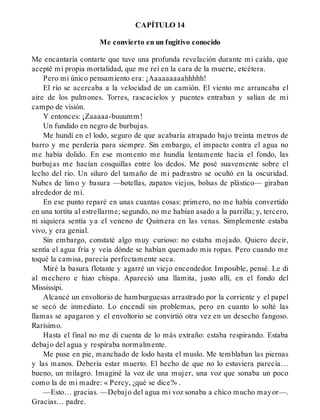 CAPÍTULO 14
Me convierto en un fugitivo conocido
Me encantaría contarte que tuve una profunda revelación durante mi caída, que
acepté mi propia mortalidad, que me reí en la cara de la muerte, etcétera.
Pero mi único pensamiento era: ¡Aaaaaaaaahhhhh!
El río se acercaba a la velocidad de un camión. El viento me arrancaba el
aire de los pulmones. Torres, rascacielos y puentes entraban y salían de mi
campo de visión.
Y entonces: ¡Zaaaaa-buuumm!
Un fundido en negro de burbujas.
Me hundí en el lodo, seguro de que acabaría atrapado bajo treinta metros de
barro y me perdería para siempre. Sin embargo, el impacto contra el agua no
me había dolido. En ese momento me hundía lentamente hacia el fondo, las
burbujas me hacían cosquillas entre los dedos. Me posé suavemente sobre el
lecho del río. Un siluro del tamaño de mi padrastro se ocultó en la oscuridad.
Nubes de limo y basura —botellas, zapatos viejos, bolsas de plástico— giraban
alrededor de mí.
En ese punto reparé en unas cuantas cosas: primero, no me había convertido
en una tortita al estrellarme; segundo, no me habían asado a la parrilla; y, tercero,
ni siquiera sentía ya el veneno de Quimera en las venas. Simplemente estaba
vivo, y era genial.
Sin embargo, constaté algo muy curioso: no estaba mojado. Quiero decir,
sentía el agua fría y veía dónde se habían quemado mis ropas. Pero cuando me
toqué la camisa, parecía perfectamente seca.
Miré la basura flotante y agarré un viejo encendedor. Imposible, pensé. Le di
al mechero e hizo chispa. Apareció una llamita, justo allí, en el fondo del
Mississipi.
Alcancé un envoltorio de hamburguesas arrastrado por la corriente y el papel
se secó de inmediato. Lo encendí sin problemas, pero en cuanto lo solté las
llamas se apagaron y el envoltorio se convirtió otra vez en un desecho fangoso.
Rarísimo.
Hasta el final no me di cuenta de lo más extraño: estaba respirando. Estaba
debajo del agua y respiraba normalmente.
Me puse en pie, manchado de lodo hasta el muslo. Me temblaban las piernas
y las manos. Debería estar muerto. El hecho de que no lo estuviera parecía…
bueno, un milagro. Imaginé la voz de una mujer, una voz que sonaba un poco
como la de mi madre: « Percy, ¿qué se dice?» .
—Esto… gracias. —Debajo del agua mi voz sonaba a chico mucho mayor—.
Gracias… padre.
 