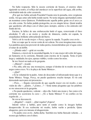 No hubo respuesta. Sólo la oscura corriente de basura, el enorme siluro
siguiendo su rastro, el reflejo del atardecer en la superficie del agua, allá arriba,
volviéndolo todo de color caramelo.
¿Por qué me había salvado Poseidón? Cuanto más lo pensaba, más vergüenza
sentía. Así que antes sólo había tenido suerte. No tenía ninguna oportunidad contra
un monstruo como Quimera. Probablemente aquella pobre gente en el arco ya
era sólo ceniza. No había podido protegerlos, no era ningún héroe. Quizá tendría
que quedarme allí abajo con el siluro para siempre, unirme a los animales del
fondo del río.
Encima, la hélice de una embarcación batió el agua, removiendo el limo
alrededor. Y allí, a un metro y medio de distancia, estaba mi espada, la
empuñadura brillante sobresaliendo del barro.
Volví a oír la voz de mujer: « Percy, agarra la espada. Tu padre cree en ti» .
Esta vez supe que la voz no venía de mi cabeza. No eran imaginaciones mías.
Las palabras parecían provenir de todas partes, transmitiéndose por el agua como
el sonar de un delfín.
—¿Dónde estás? —grité en voz alta.
Entonces, a través de la oscuridad líquida, la vi: una mujer del color del agua,
un fantasma en la corriente, flotando justo encima de la espada. Tenía el pelo
largo y ondulado; los ojos, apenas visibles, verdes como los míos.
Se me formó un nudo en la garganta.
—¿Mamá? —musité.
« No, niño, sólo soy una mensajera, aunque el destino de tu madre no es tan
negro como crees. Ve a la playa de Santa Mónica» .
—¿Qué?
« Es la voluntad de tu padre. Antes de descender al inframundo tienes que ir a
Santa Mónica. Venga, Percy, no puedo quedarme mucho tiempo. El río está
demasiado sucio para mi presencia» .
—Pero… —Seguía convencido de que aquella mujer era mi madre, o una
visión de ella—. ¿Quién…? ¿Cómo…? —Tenía tantas preguntas que las palabras
se me atascaron en la garganta.
« No puedo quedarme, valiente —dijo ella. Estiró una mano y fue como si la
corriente me acariciara la cara—. ¡Ve a Santa Mónica! Y no confíes en los
regalos de…» .
Su voz se desvaneció.
—¿Regalos? —repetí—. ¿Qué regalos? ¡Espera!
Intentó volver a hablar, pero tanto el sonido como la imagen habían
desaparecido. Si era realmente mi madre, había vuelto a perderla. Quise
ahogarme, pero era inmune al ahogamiento.
« Tu padre cree en ti» , había dicho. También me había llamado valiente… a
menos que hablara con el siluro.
 