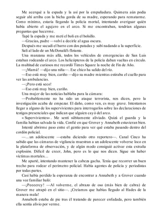 Me acerqué a la espada y la así por la empuñadura. Quimera aún podía
seguir ahí arriba con la bicha gorda de su madre, esperando para rematarme.
Como mínimo, estaría llegando la policía mortal, intentando averiguar quién
había abierto el agujero en el arco. Si me encontraban, tendrían algunas
preguntas que hacerme.
Tapé la espada y me metí el boli en el bolsillo.
—Gracias, padre —volví a decirle al agua oscura.
Después me sacudí el barro con dos patadas y subí nadando a la superficie.
Salí al lado de un McDonald’s flotante.
Una manzana más allá, todos los vehículos de emergencias de San Luis
estaban rodeando el arco. Los helicópteros de la policía daban vueltas en círculo.
La multitud de curiosos me recordó Times Square la noche de Fin de Año.
—¡Mamá! —dijo una niña—. Ese chico ha salido del río.
—Eso está muy bien, cariño —dijo su madre mientras estiraba el cuello para
ver las ambulancias.
—¡Pero está seco!
—Eso está muy bien, cariño.
Una mujer de las noticias hablaba para la cámara:
—Probablemente no ha sido un ataque terrorista, nos dicen, pero la
investigación acaba de empezar. El daño, como ven, es muy grave. Intentamos
llegar a alguno de los supervivientes para interrogarlos sobre las declaraciones de
testigos presenciales que indican que alguien cayó del arco.
« Supervivientes» . Me sentí súbitamente aliviado. Quizá el guarda y la
familia habían salvado la vida. Confié en que Grover y Annabeth estuvieran bien.
Intenté abrirme paso entre el gentío para ver qué estaba pasando dentro del
cordón policial.
—…un adolescente —estaba diciendo otro reportero—. Canal Cinco ha
sabido que las cámaras de vigilancia muestran a un adolescente volverse loco en
la plataforma de observación, y de algún modo consiguió activar esta extraña
explosión. Difícil de creer, John, pero es lo que nos dicen. Sigue sin haber
víctimas mortales…
Me aparté, intentando mantener la cabeza gacha. Tenía que recorrer un buen
trecho para rodear el perímetro policial. Había agentes de policía y periodistas
por todas partes.
Casi había perdido la esperanza de encontrar a Annabeth y a Grover cuando
una voz familiar baló:
—¡Peeeercy! —Al volverme, el abrazo de oso (más bien de cabra) de
Grover me atrapó en el sitio—. ¡Creíamos que habías llegado al Hades de la
manera mala!
Annabeth estaba de pie tras él tratando de parecer enfadada, pero también
ella sentía alivio por verme.
 