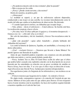 —¡No podemos dejarte solo ni cinco minutos! ¿Qué ha pasado?
—Más o menos me he caído.
—¡Percy! ¿Desde ciento noventa y dos metros?
Detrás de nosotros, un policía gritó:
—¡Abran paso!
La multitud se separó, y un par de enfermeros salieron disparados,
conduciendo a una mujer en una camilla. La reconocí inmediatamente como la
madre del niño que estaba en la plataforma de observación. Iba diciendo:
—Y cuando aquel perro enorme, un chihuahua que escupía fuego…
—Vale, señora —decía el enfermero—. Usted cálmese. Su familia está bien.
La medicación empieza a hacer efecto.
—¡No estoy loca! El chico saltó por el agujero y el monstruo desapareció. —
Entonces me vio —¡Ahí está! ¡Ése es el chico!
Me volví de inmediato y tiré de Annabeth y Grover. Nos mezclamos entre la
multitud.
—¿Qué está pasando? —quiso saber Annabeth—. ¿Estaba hablando del
chihuahua del ascensor?
Les conté la historia de Quimera, Equidna, mi zambullida y el mensaje de la
dama subacuática.
—¡Uau! —exclamó Grover—. ¡Tenemos que llevarte a Santa Mónica! No
puedes ignorar una llamada de tu padre.
Antes de que Annabeth pudiera responder, nos cruzamos con otro periodista
que daba una noticia y casi me quedo helado cuando dijo:
—Percy Jackson. Eso es, Dan. El Canal Doce acaba de saber que el chico
que podría haber causado esta explosión coincide con la descripción de un joven
buscado por las autoridades en relación con un grave accidente de autobús en
Nueva Jersey, hace tres días. Y se cree que el chico viaja en dirección al oeste.
Aquí ofrecemos una foto de Percy Jackson para nuestros telespectadores.
Nos agachamos junto a la furgoneta de los informativos y nos metimos en un
callejón.
—Primero tenemos que largarnos de la ciudad —le contesté a Grover.
De algún modo, conseguimos regresar a la estación del Amtrak sin que nos
vieran. Subimos al tren justo antes de que saliera para Denver. El tren traqueteó
hacia el oeste mientras caía la oscuridad y las luces de la policía seguían latiendo
a nuestras espaldas en el cielo de San Luis.
 