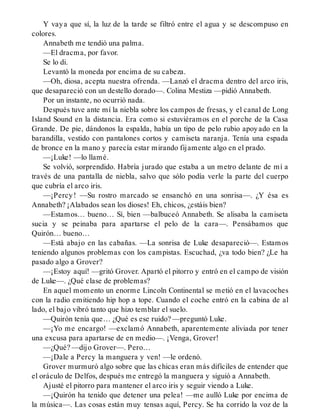 Y vaya que sí, la luz de la tarde se filtró entre el agua y se descompuso en
colores.
Annabeth me tendió una palma.
—El dracma, por favor.
Se lo di.
Levantó la moneda por encima de su cabeza.
—Oh, diosa, acepta nuestra ofrenda. —Lanzó el dracma dentro del arco iris,
que desapareció con un destello dorado—. Colina Mestiza —pidió Annabeth.
Por un instante, no ocurrió nada.
Después tuve ante mí la niebla sobre los campos de fresas, y el canal de Long
Island Sound en la distancia. Era como si estuviéramos en el porche de la Casa
Grande. De pie, dándonos la espalda, había un tipo de pelo rubio apoyado en la
barandilla, vestido con pantalones cortos y camiseta naranja. Tenía una espada
de bronce en la mano y parecía estar mirando fijamente algo en el prado.
—¡Luke! —lo llamé.
Se volvió, sorprendido. Habría jurado que estaba a un metro delante de mí a
través de una pantalla de niebla, salvo que sólo podía verle la parte del cuerpo
que cubría el arco iris.
—¡Percy! —Su rostro marcado se ensanchó en una sonrisa—. ¿Y ésa es
Annabeth? ¡Alabados sean los dioses! Eh, chicos, ¿estáis bien?
—Estamos… bueno… Sí, bien —balbuceó Annabeth. Se alisaba la camiseta
sucia y se peinaba para apartarse el pelo de la cara—. Pensábamos que
Quirón… bueno…
—Está abajo en las cabañas. —La sonrisa de Luke desapareció—. Estamos
teniendo algunos problemas con los campistas. Escuchad, ¿va todo bien? ¿Le ha
pasado algo a Grover?
—¡Estoy aquí! —gritó Grover. Apartó el pitorro y entró en el campo de visión
de Luke—. ¿Qué clase de problemas?
En aquel momento un enorme Lincoln Continental se metió en el lavacoches
con la radio emitiendo hip hop a tope. Cuando el coche entró en la cabina de al
lado, el bajo vibró tanto que hizo temblar el suelo.
—Quirón tenía que… ¿Qué es ese ruido? —preguntó Luke.
—¡Yo me encargo! —exclamó Annabeth, aparentemente aliviada por tener
una excusa para apartarse de en medio—. ¡Venga, Grover!
—¿Qué? —dijo Grover—. Pero…
—¡Dale a Percy la manguera y ven! —le ordenó.
Grover murmuró algo sobre que las chicas eran más difíciles de entender que
el oráculo de Delfos, después me entregó la manguera y siguió a Annabeth.
Ajusté el pitorro para mantener el arco iris y seguir viendo a Luke.
—¡Quirón ha tenido que detener una pelea! —me aulló Luke por encima de
la música—. Las cosas están muy tensas aquí, Percy. Se ha corrido la voz de la
 