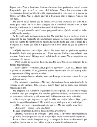 disputa entre Zeus y Poseidón. Aún no sabemos cómo; probablemente el mismo
desgraciado que invocó al perro del infierno. Ahora los campistas están
empezando a tomar partido. Se están organizando otra vez como en la guerra de
Troya. Afrodita, Ares y Apolo apoyan a Poseidón, más o menos. Atenea está
con Zeus.
Me estremecí al pensar que la cabaña de Clarisse se pusiera del lado de mi
padre para nada. En la cabina contigua oía a Annabeth discutir con un tipo,
después el volumen de la música descendió drásticamente.
—¿Y en qué situación estás? —me preguntó Luke—. Quirón sentirá no haber
podido hablar contigo.
Se lo conté todo, incluidos mis sueños. Me sentí tan bien al verlo, al tener la
impresión de que regresaba al campamento aunque fuera por unos minutos, que
no me di cuenta de cuánto tiempo llevaba hablando, hasta que sonó el pitido de la
manguera y advertí que sólo me quedaba un minuto antes de que se cortara el
agua.
—Ojalá estuviera ahí —dijo Luke—. Me temo que no podemos ayudarte
demasiado desde aquí, pero escucha… Tiene que ser Hades el que robó el rayo
maestro. Estaba en el Olimpo en el solsticio de invierno. Yo acompañaba una
excursión y lo vimos.
—Pero Quirón dijo que los dioses no pueden tocar los objetos mágicos de los
demás directamente.
—Eso es cierto —convino Luke, y parecía agobiado—. Aun así… Hades tiene
el yelmo de oscuridad. Si no, ¿cómo es posible entrar en la sala del trono y robar
el rayo maestro? Hay que ser invisible.
Ambos nos quedamos callados, hasta que Luke pareció darse cuenta de lo que
acababa de decir.
—Un momento —protestó—. No estoy diciendo que haya sido Annabeth. La
conozco desde siempre. Ella jamás… quiero decir que es como una hermana
pequeña para mí.
Me pregunté si a Annabeth le gustaría esa descripción. En la cabina contigua
la música cesó por completo. Un hombre gritó horrorizado, se oyeron cerrarse
las portezuelas del coche y el Lincoln salió del lavacoches a toda velocidad.
—Será mejor que vayas a ver qué ha sido eso —dijo Luke—. Oye, ¿estás
usando las zapatillas voladoras? Me sentiré mejor si sé que te sirven de algo.
—¡Oh… sí, claro! —mentí con desfachatez—. Me han venido muy bien.
—¿En serio? —Sonrió—. ¿Te van bien?
El agua se terminó. La lluvia fina empezó a evaporarse.
—¡Bueno, cuidaos ahí en Denver! —gritó Luke, y su voz fue amortiguándose
—. ¡Y dile a Grover que esta vez irá mejor! Que nadie se convertirá en pino si…
Pero la lluvia había desaparecido y la imagen de Luke se desvaneció por
completo. Estaba solo en una cabina mojada y vacía de un lavacoches.
 
