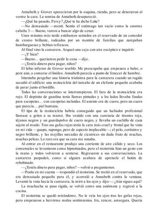 Annabeth y Grover aparecieron por la esquina, riendo, pero se detuvieron al
verme la cara. La sonrisa de Annabeth desapareció.
—¿Qué ha pasado, Percy? ¿Qué te ha dicho Luke?
—No demasiado —mentí. Sentía el estómago tan vacío como la enorme
cabaña 3—. Bueno, vamos a buscar algo de cenar.
Unos minutos más tarde estábamos sentados en el reservado de un comedor
de cromo brillante, rodeados por un montón de familias que zampaban
hamburguesas y bebían refrescos.
Al final vino la camarera. Arqueó una ceja con aire escéptico e inquirió:
—¿Y bien?
—Bueno… queríamos pedir la cena —dije.
—¿Tenéis dinero para pagar, niños?
El labio inferior de Grover tembló. Me preocupaba que empezara a balar, o
peor aún, a comerse el linóleo. Annabeth parecía a punto de fenecer de hambre.
Intentaba pergeñar una historia tristísima para la camarera cuando un rugido
sacudió el edificio: una motocicleta del tamaño de un elefante pequeño acababa
de parar junto al bordillo.
Todas las conversaciones se interrumpieron. El faro de la motocicleta era
rojo. El depósito de gasolina tenía llamas pintadas y a los lados llevaba fundas
para escopetas… con escopetas incluidas. El asiento era de cuero, pero un cuero
que parecía… piel humana.
El tipo de la motocicleta habría conseguido que un luchador profesional
llamase a gritos a su mamá. Iba vestido con una camiseta de tirantes roja,
téjanos negros y un guardapolvo de cuero negro, y llevaba un cuchillo de caza
sujeto al muslo. Tras sus gafas rojas tenía la cara más cruel y brutal que he visto
en mi vida —guapo, supongo, pero de aspecto implacable—; el pelo, cortísimo y
negro brillante, y las mejillas surcadas de cicatrices sin duda fruto de muchas,
muchas peleas. Lo raro era que su cara me sonaba.
Al entrar en el restaurante produjo una corriente de aire cálido y seco. Los
comensales se levantaron como hipnotizados, pero el motorista hizo un gesto con
la mano y todos volvieron a sentarse. Regresaron a sus conversaciones. La
camarera parpadeó, como si alguien acabara de apretarle el botón de
rebobinado.
—¿Tenéis dinero para pagar, niños? —volvió a preguntarnos.
—Ponlo en mi cuenta —respondió el motorista. Se metió en el reservado, que
era demasiado pequeño para él, y acorraló a Annabeth contra la ventana.
Levantó la vista hacia la camarera, la miró a los ojos y dijo—: ¿Aún sigues aquí?
La muchacha se puso rígida, se volvió como una autómata y regresó a la
cocina.
El motorista se quedó mirándome. No le veía los ojos tras las gafas rojas,
pero empezaron a hervirme malos sentimientos. Ira, rencor, amargura. Quería
 
