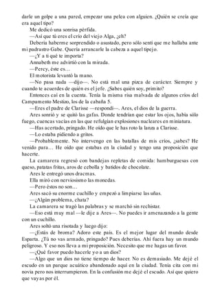 darle un golpe a una pared, empezar una pelea con alguien. ¿Quién se creía que
era aquel tipo?
Me dedicó una sonrisa pérfida.
—Así que tú eres el crío del viejo Alga, ¿eh?
Debería haberme sorprendido o asustado, pero sólo sentí que me hallaba ante
mi padrastro Gabe. Quería arrancarle la cabeza a aquel tipejo.
—¿Y a ti qué te importa?
Annabeth me advirtió con la mirada.
—Percy, éste es…
El motorista levantó la mano.
—No pasa nada —dijo—. No está mal una pizca de carácter. Siempre y
cuando te acuerdes de quién es el jefe. ¿Sabes quién soy, primito?
Entonces caí en la cuenta. Tenía la misma risa malvada de algunos críos del
Campamento Mestizo, los de la cabaña 5.
—Eres el padre de Clarisse —respondí—. Ares, el dios de la guerra.
Ares sonrió y se quitó las gafas. Donde tendrían que estar los ojos, había sólo
fuego, cuencas vacías en las que refulgían explosiones nucleares en miniatura.
—Has acertado, pringado. He oído que le has roto la lanza a Clarisse.
—Lo estaba pidiendo a gritos.
—Probablemente. No intervengo en las batallas de mis críos, ¿sabes? He
venido para… He oído que estabas en la ciudad y tengo una proposición que
hacerte.
La camarera regresó con bandejas repletas de comida: hamburguesas con
queso, patatas fritas, aros de cebolla y batidos de chocolate.
Ares le entregó unos dracmas.
Ella miró con nerviosismo las monedas.
—Pero éstos no son…
Ares sacó su enorme cuchillo y empezó a limpiarse las uñas.
—¿Algún problema, chata?
La camarera se tragó las palabras y se marchó sin rechistar.
—Eso está muy mal —le dije a Ares—. No puedes ir amenazando a la gente
con un cuchillo.
Ares soltó una risotada y luego dijo:
—¿Estás de broma? Adoro este país. Es el mejor lugar del mundo desde
Esparta. ¿Tú no vas armado, pringado? Pues deberías. Ahí fuera hay un mundo
peligroso. Y eso nos lleva a mi proposición. Necesito que me hagas un favor.
—¿Qué favor puedo hacerle yo a un dios?
—Algo que un dios no tiene tiempo de hacer. No es demasiado. Me dejé el
escudo en un parque acuático abandonado aquí en la ciudad. Tenía cita con mi
novia pero nos interrumpieron. En la confusión me dejé el escudo. Así que quiero
que vayas por él.
 