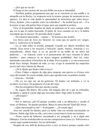 —¿Por qué no vas tú?
El fuego en las cuencas de sus ojos brilló con mayor intensidad.
—También podrías preguntarme por qué no te convierto en una ardilla y te
atropello con la Harley. La respuesta sería la misma: porque de momento no me
apetece. Un dios te está dando la oportunidad de demostrar qué sabes hacer,
Percy Jackson. ¿Vas a quedar como un cobardica? —Se inclinó hacia mí—. O a
lo mejor es que sólo peleas bajo el agua, para que papaíto te proteja.
Tuve el irreprimible impulso de darle un puñetazo en la cara, aunque sabía
que era lo que él estaba buscando. El poder de Ares causaba mi ira y le habría
encantado que lo atacara. No pensaba darle el gusto.
—No estamos interesados —repuse—. Ya tenemos una misión.
Los fieros ojos de Ares me hicieron ver cosas que no quería ver: sangre,
humo y cadáveres en la batalla.
—Lo sé todo sobre tu misión, pringado. Cuando ese objeto mortífero fue
robado, Zeus envió a los mejores a buscarlo: Apolo, Atenea, Artemisa y yo,
naturalmente. Ahora bien, si yo no percibí ni un tufillo de un arma tan
poderosa… —se relamió, como si el pensamiento del rayo maestro le diera
hambre— pues entonces tú no tienes ninguna posibilidad. Aun así, estoy
intentando concederte el beneficio de la duda. Pero tu padre y yo nos conocemos
desde hace tiempo. Después de todo, yo soy el que le transmitió las sospechas
acerca del viejo Aliento de Muerto.
—¿Tú le dijiste que Hades robó el rayo?
—Claro. Culpar a alguien de algo para empezar una guerra es el truco más
viejo del mundo. En cierto sentido, tienes que agradecerme tu patética misión.
—Gracias —farfullé.
—Eh, ya ves que soy un tío generoso. Tú hazme ese trabajito, y yo te
ayudaré en el tuyo. Os prepararé el resto del viaje.
—Nos las arreglamos bien por nuestra cuenta.
—Sí, seguro. Sin dinero. Sin coche. Sin ninguna idea de a qué os enfrentáis.
Ayúdame y quizá te cuente algo que necesitas saber. Algo sobre tu madre.
—¿Mi madre?
Sonrió.
—Eso te interesa, ¿eh? El parque acuático está a un kilómetro y medio al
oeste, en Delancy. No puedes perderte. Busca la atracción del Túnel del Amor.
—¿Qué interrumpió tu cita? —le pregunté—. ¿Te asustó algo?
Ares me enseñó los dientes, pero ya había visto esa mirada amenazante en
Clarisse. Había algo falso en ella, casi como si traicionara cierto nerviosismo.
—Tienes suerte de haberme encontrado a mí, pringado, y no a algún otro
Olímpico. Con los maleducados no son tan comprensivos como yo. Volveremos a
vernos aquí cuando termines. No me defraudes.
Después de eso, debí de desmayarme o caer en trance, porque cuando volví
 