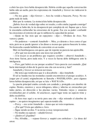 a abrir los ojos Ares había desaparecido. Habría creído que aquella conversación
había sido un sueño, pero las expresiones de Annabeth y Grover me indicaron lo
contrario.
—No me gusta —dijo Grover—. Ares ha venido a buscarte, Percy. No me
gusta nada de nada.
Miré por la ventana. La motocicleta había desaparecido.
¿Sabría Ares de verdad algo sobre mi madre, o sólo estaba jugando conmigo?
En cuanto se hubo ido, la ira desapareció por completo de mí. Supuse que a Ares
le encantaba embarullar las emociones de la gente. Ése era su poder: confundir
las emociones al extremo de que te nublaran la capacidad de pensar.
—Quizá no fue más que un espejismo —dije—. Olvidaos de Ares. Nos
vamos y punto.
—No podemos —contestó Annabeth—. Mira, yo detesto a Ares como el que
más, pero no se puede ignorar a los dioses a menos que quieras buscarte la ruina.
No bromeaba cuando hablaba de convertirte en un roedor.
Miré mi hamburguesa con queso, que de repente no parecía tan apetecible.
—¿Por qué nos necesita para una tarea tan sencilla?
—A lo mejor es un problema que requiere cerebro —observó Annabeth—.
Ares tiene fuerza, pero nada más. Y a veces la fuerza debe doblegarse ante la
inteligencia.
—Pero ¿qué habrá en ese parque acuático? Ares parecía casi asustado. ¿Qué
haría interrumpir al dios de la guerra una cita con su novia y huir?
Annabeth y Grover se miraron nerviosos.
—Me temo que tendremos que ir a descubrirlo —dijo Annabeth.
El sol se hundía tras las montañas cuando encontramos el parque acuático. A
juzgar por el cartel, originalmente se llamaba « WATERLAND» , pero algunas
letras habían desaparecido, así que se leía: « WAT R A D» .
La puerta principal estaba cerrada con candado y protegida con alambre de
espino. Dentro, enormes y secos toboganes, tubos y tuberías se enroscaban por
todas partes, en dirección a las piscinas vacías. Entradas viejas y anuncios
revoloteaban por el asfalto. Al anochecer, aquel lugar tenía un aspecto triste y
daba escalofríos.
—Si Ares trae aquí a su novia para una cita —dije mirando el alambre de
espino—, no quiero imaginarme qué aspecto tendrá ella.
—Percy —me avisó Annabeth—, tienes que ser más respetuoso.
—¿Por qué? Creía que odiabas a Ares.
—Sigue siendo un dios. Y su novia es muy temperamental.
—No insultes su aspecto —añadió Grover.
—¿Quién es? ¿Equidna?
—No; Afrodita… —repuso Grover y suspiró con embeleso—. La diosa del
amor.
 