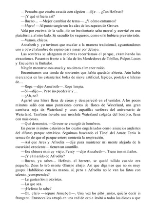 —Pensaba que estaba casada con alguien —dije—. ¿Con Hefesto?
—¿Y qué si fuera así?
—Bueno… —Mejor cambiar de tema—. ¿Y cómo entramos?
—Maya! —Al punto surgieron las alas de los zapatos de Grover.
Voló por encima de la valla, dio un involuntario salto mortal y aterrizó en una
plataforma al otro lado. Se sacudió los vaqueros, como si lo hubiera previsto todo.
—Vamos, chicos.
Annabeth y yo tuvimos que escalar a la manera tradicional, aguantándonos
uno a otro el alambre de espino para pasar por debajo.
Las sombras se alargaron mientras recorríamos el parque, examinando las
atracciones. Pasamos frente a la Isla de los Mordedores de Tobillos, Pulpos Locos
y Encuentra tu Bañador.
Ningún monstruo nos atacó y no oímos el menor ruido.
Encontramos una tienda de souvenirs que había quedado abierta. Aún había
mercancía en las estanterías: bolas de nieve artificial, lápices, postales e hileras
de…
—Ropa —dijo Annabeth—. Ropa limpia.
—Sí —dije—. Pero no puedes ir y…
—¿Ah, no?
Agarró una hilera llena de cosas y desapareció en el vestidor. A los pocos
minutos salió con unos pantalones cortos de flores de Waterland, una gran
camiseta roja de Waterland y unas zapatillas surferas del aniversario de
Waterland. También llevaba una mochila Waterland colgada del hombro, llena
con más cosas.
—Qué demonios. —Grover se encogió de hombros.
En pocos minutos estuvimos los cuatro engalanados como anuncios andantes
del difunto parque temático. Seguimos buscando el Túnel del Amor. Tenía la
sensación de que el parque entero contenía la respiración.
—Así que Ares y Afrodita —dije para mantener mi mente alejada de la
oscuridad creciente— tienen un asuntillo.
—Ese chisme es muy viejo, Percy —dijo Annabeth—. Tiene tres mil años.
—¿Y el marido de Afrodita?
—Bueno, ya sabes… Hefesto, el herrero, se quedó tullido cuando era
pequeño, Zeus lo tiró monte Olimpo abajo. Así que digamos que no es muy
guapo. Habilidoso con las manos, sí, pero a Afrodita no le van los listos con
talento, ¿comprendes?
—Le gustan los motoristas.
—Lo que sea.
—¿Hefesto lo sabe?
—Oh, claro —repuso Annabeth—. Una vez los pilló juntos, quiero decir in
franganti. Entonces los atrapó en una red de oro e invitó a todos los dioses a que
 