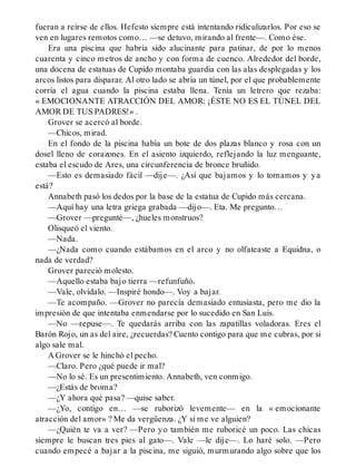 fueran a reírse de ellos. Hefesto siempre está intentando ridiculizarlos. Por eso se
ven en lugares remotos como… —se detuvo, mirando al frente—. Como ése.
Era una piscina que habría sido alucinante para patinar, de por lo menos
cuarenta y cinco metros de ancho y con forma de cuenco. Alrededor del borde,
una docena de estatuas de Cupido montaba guardia con las alas desplegadas y los
arcos listos para disparar. Al otro lado se abría un túnel, por el que probablemente
corría el agua cuando la piscina estaba llena. Tenía un letrero que rezaba:
« EMOCIONANTE ATRACCIÓN DEL AMOR: ¡ÉSTE NO ES EL TÚNEL DEL
AMOR DE TUS PADRES!» .
Grover se acercó al borde.
—Chicos, mirad.
En el fondo de la piscina había un bote de dos plazas blanco y rosa con un
dosel lleno de corazones. En el asiento izquierdo, reflejando la luz menguante,
estaba el escudo de Ares, una circunferencia de bronce bruñido.
—Esto es demasiado fácil —dije—. ¿Así que bajamos y lo tomamos y ya
está?
Annabeth pasó los dedos por la base de la estatua de Cupido más cercana.
—Aquí hay una letra griega grabada —dijo—. Eta. Me pregunto…
—Grover —pregunté—, ¿hueles monstruos?
Olisqueó el viento.
—Nada.
—¿Nada como cuando estábamos en el arco y no olfateaste a Equidna, o
nada de verdad?
Grover pareció molesto.
—Aquello estaba bajo tierra —refunfuñó.
—Vale, olvídalo. —Inspiré hondo—. Voy a bajar.
—Te acompaño. —Grover no parecía demasiado entusiasta, pero me dio la
impresión de que intentaba enmendarse por lo sucedido en San Luis.
—No —repuse—. Te quedarás arriba con las zapatillas voladoras. Eres el
Barón Rojo, un as del aire, ¿recuerdas? Cuento contigo para que me cubras, por si
algo sale mal.
A Grover se le hinchó el pecho.
—Claro. Pero ¿qué puede ir mal?
—No lo sé. Es un presentimiento. Annabeth, ven conmigo.
—¿Estás de broma?
—¿Y ahora qué pasa? —quise saber.
—¿Yo, contigo en… —se ruborizó levemente— en la « emocionante
atracción del amor» ? Me da vergüenza. ¿Y si me ve alguien?
—¿Quién te va a ver? —Pero yo también me ruboricé un poco. Las chicas
siempre le buscan tres pies al gato—. Vale —le dije—. Lo haré solo. —Pero
cuando empecé a bajar a la piscina, me siguió, murmurando algo sobre que los
 