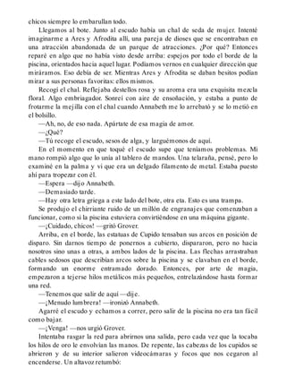 chicos siempre lo embarullan todo.
Llegamos al bote. Junto al escudo había un chal de seda de mujer. Intenté
imaginarme a Ares y Afrodita allí, una pareja de dioses que se encontraban en
una atracción abandonada de un parque de atracciones. ¿Por qué? Entonces
reparé en algo que no había visto desde arriba: espejos por todo el borde de la
piscina, orientados hacia aquel lugar. Podíamos vernos en cualquier dirección que
miráramos. Eso debía de ser. Mientras Ares y Afrodita se daban besitos podían
mirar a sus personas favoritas: ellos mismos.
Recogí el chal. Reflejaba destellos rosa y su aroma era una exquisita mezcla
floral. Algo embriagador. Sonreí con aire de ensoñación, y estaba a punto de
frotarme la mejilla con el chal cuando Annabeth me lo arrebató y se lo metió en
el bolsillo.
—Ah, no, de eso nada. Apártate de esa magia de amor.
—¿Qué?
—Tú recoge el escudo, sesos de alga, y larguémonos de aquí.
En el momento en que toqué el escudo supe que teníamos problemas. Mi
mano rompió algo que lo unía al tablero de mandos. Una telaraña, pensé, pero lo
examiné en la palma y vi que era un delgado filamento de metal. Estaba puesto
ahí para tropezar con él.
—Espera —dijo Annabeth.
—Demasiado tarde.
—Hay otra letra griega a este lado del bote, otra eta. Esto es una trampa.
Se produjo el chirriante ruido de un millón de engranajes que comenzaban a
funcionar, como si la piscina estuviera convirtiéndose en una máquina gigante.
—¡Cuidado, chicos! —gritó Grover.
Arriba, en el borde, las estatuas de Cupido tensaban sus arcos en posición de
disparo. Sin darnos tiempo de ponernos a cubierto, dispararon, pero no hacia
nosotros sino unas a otras, a ambos lados de la piscina. Las flechas arrastraban
cables sedosos que describían arcos sobre la piscina y se clavaban en el borde,
formando un enorme entramado dorado. Entonces, por arte de magia,
empezaron a tejerse hilos metálicos más pequeños, entrelazándose hasta formar
una red.
—Tenemos que salir de aquí —dije.
—¡Menudo lumbrera! —ironizó Annabeth.
Agarré el escudo y echamos a correr, pero salir de la piscina no era tan fácil
como bajar.
—¡Venga! —nos urgió Grover.
Intentaba rasgar la red para abrirnos una salida, pero cada vez que la tocaba
los hilos de oro le envolvían las manos. De repente, las cabezas de los cupidos se
abrieron y de su interior salieron videocámaras y focos que nos cegaron al
encenderse. Un altavoz retumbó:
 