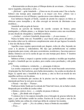 « Retransmisión en directo para el Olimpo dentro de un minuto… Cincuenta y
nueve segundos, cincuenta y ocho…» .
—¡Hefesto! —gritó Annabeth—. ¡Cómo no me di cuenta antes! Eta es hache.
Fabricó esta trampa para sorprender a su mujer con Ares. ¡Ahora van a
retransmitirnos en vivo al Olimpo y quedaremos como idiotas totales!
Casi habíamos llegado al borde, cuando de pronto los espejos en hilera se
abrieron como trampillas y de ellas emergió un torrente de diminutas cosas
metálicas…
Annabeth soltó un grito de horror.
Parecía un ejército de bichitos de cuerda: cuerpos de bronce, patas
puntiagudas y afiladas pinzas, y se dirigían hacia nosotros como una marabunta,
en una oleada de chasquidos y zumbidos metálicos.
—¡Arañas! —exclamó Annabeth, despavorida—. ¡A-aaa-raaaaa…!
Nunca la había visto así. Trastabilló y cayó hacia atrás, presa del pánico, y
las arañas robot casi la cubrieron completamente antes de que lograse levantarla
y tirar de ella hacia el bote.
Aquellas cosas seguían apareciendo por doquier, miles de ellas, bajando sin
cesar a la piscina y rodeándonos. Me dije que probablemente no estaban
programadas para matar, sólo para acorralarnos, mordernos y hacernos parecer
idiotas. Entonces caí en la cuenta de que era una trampa para dioses. Y nosotros
no éramos dioses.
Subimos al bote y empecé a apartar arañas a patadas a medida que trepaban.
Le grité a Annabeth que me ayudara, pero estaba como paralizada y sólo podía
gritar.
« Treinta, veintinueve, veintiocho…» , proseguía el altavoz.
Las arañas empezaron a escupir filamentos de metal buscando amarrarnos.
Al principio fue fácil zafarnos, pero había demasiados y las arañas no dejaban de
llegar. Le aparté una a Annabeth de la pierna, y otra se llevó un trocito de mis
zapatillas surferas con las pinzas.
Grover revoloteaba por encima de la piscina con las zapatillas voladoras,
intentando perforar la red, pero no cedía.
« Piensa —me dije—. Piensa» .
Podríamos haber huido por la entrada del Túnel del Amor, de no haber estado
bloqueada por un millón de arañas robot.
« Quince, catorce, trece…» , contaba sin pausa el altavoz.
« Agua… ¿De dónde sale el agua?» .
Y entonces las vi: los espejos trampilla eran el desagüe de gruesas tuberías de
agua, y por allí habían venido las arañas. Encima de la red, junto a uno de los
cupidos, había una cabina de cristal que debía de contener los mandos.
—¡Grover! —grité—. ¡Ve a la cabina y busca el botón de encendido!
—Pero…
 