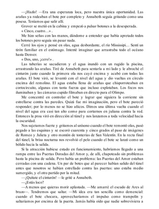 —¡Hazlo! —Era una esperanza loca, pero nuestra única oportunidad. Las
arañas ya rodeaban el bote por completo y Annabeth seguía gritando como una
posesa. Teníamos que salir allí.
Grover se metió en la cabina y empezó a pulsar botones a la desesperada.
« Cinco, cuatro…» .
Me hizo señas con las manos, dándome a entender que había apretado todos
los botones pero seguía sin pasar nada.
Cerré los ojos y pensé en olas, agua desbordante, el río Mississipi… Sentí un
tirón familiar en el estómago. Intenté imaginar que arrastraba todo el océano
hasta Denver.
« Dos, uno, ¡cero!» .
Las tuberías se sacudieron y el agua inundó con un rugido la piscina,
arrastrando las arañas. Tiré de Annabeth para sentarla a mi lado y le abroché el
cinturón justo cuando la primera ola nos cayó encima y acabó con todas las
arañas. El bote viró, se levantó con el nivel del agua y dio vueltas en círculo
encima del remolino. El agua estaba llena de arañas que chisporroteaban en
cortocircuito, algunas con tanta fuerza que incluso explotaban. Los focos nos
iluminaban y las cámaras cupido filmaban en directo para el Olimpo.
Me concentré en controlar el bote y lograr que siguiera la corriente sin
estrellarse contra las paredes. Quizá fue mi imaginación, pero el bote pareció
responder; por lo menos no se hizo añicos. Dimos una última vuelta cuando el
nivel del agua era casi tan alto como para cortarnos en juliana contra la red.
Entonces la proa viró en dirección al túnel y nos lanzamos a toda velocidad hacia
la oscuridad.
Nos sujetamos fuerte y gritamos al unísono cuando el bote remontó olas, pasó
pegado a las esquinas y se escoró cuarenta y cinco grados al paso de imágenes
de Romeo y Julieta y otro montón de tonterías de San Valentín. En la recta final
del túnel, la brisa nocturna nos revolvió el pelo cuando el bote se lanzó como un
bólido hacia la salida.
Si la atracción hubiese estado en funcionamiento, habríamos llegado a una
rampa entre las Puertas Doradas del Amor y, de allí, chapoteado sin problemas
hasta la piscina de salida. Pero había un problema: las Puertas del Amor estaban
cerradas con una cadena. Un par de botes que al parecer habían salido del túnel
antes que nosotros se habían estrellado contra las puertas: uno estaba medio
sumergido, y el otro partido por la mitad.
—¡Quítate el cinturón! —le grité a Annabeth.
—¿Estás loco?
—A menos que quieras morir aplastada. —Me amarré el escudo de Ares al
brazo—. Tendremos que saltar. —Mi idea era tan sencilla como demencial:
cuando el bote chocara, aprovecharíamos el impulso como trampolín y
saltaríamos por encima de la puerta. Jamás había oído que nadie sobreviviera a
 