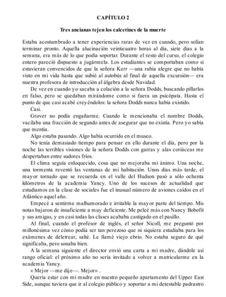 CAPÍTULO 2
Tres ancianas tejen los calcetines de la muerte
Estaba acostumbrado a tener experiencias raras de vez en cuando, pero solían
terminar pronto. Aquella alucinación veinticuatro horas al día, siete días a la
semana, era más de lo que podía soportar. Durante el resto del curso, el colegio
entero pareció dispuesto a jugármela. Los estudiantes se comportaban como si
estuvieran convencidos de que la señora Kerr —una rubia alegre que no había
visto en mi vida hasta que subió al autobús al final de aquella excursión— era
nuestra profesora de introducción al álgebra desde Navidad.
De vez en cuando yo sacaba a colación a la señora Dodds, buscando pillarlos
en falso, pero se quedaban mirándome como si fuera un psicópata. Hasta el
punto de que casi acabé creyéndolos: la señora Dodds nunca había existido.
Casi.
Grover no podía engañarme. Cuando le mencionaba el nombre Dodds,
vacilaba una fracción de segundo antes de asegurar que no existía. Pero yo sabía
que mentía.
Algo estaba pasando. Algo había ocurrido en el museo.
No tenía demasiado tiempo para pensar en ello durante el día, pero por la
noche las terribles visiones de la señora Dodds con garras y alas coriáceas me
despertaban entre sudores fríos.
El clima seguía enloquecido, cosa que no mejoraba mi ánimo. Una noche,
una tormenta reventó las ventanas de mi habitación. Unos días más tarde, el
mayor tornado que se recuerda en el valle del Hudson pasó a sólo ochenta
kilómetros de la academia Yancy. Uno de los sucesos de actualidad que
estudiamos en la clase de sociales fue el inusual número de aviones caídos en el
Atlántico aquel año.
Empecé a sentirme malhumorado e irritable la mayor parte del tiempo. Mis
notas bajaron de insuficiente a muy deficiente. Me peleé más con Nancy Bobofit
y sus amigas, y en casi todas las clases acababa castigado en el pasillo.
Al final, cuando el profesor de inglés, el señor Nicoll, me preguntó por
millonésima vez cómo podía ser tan perezoso que ni siquiera estudiaba para los
exámenes de deletrear, salté. Le llamé viejo ebrio. No estaba seguro de qué
significaba, pero sonaba bien.
A la semana siguiente el director envió una carta a mi madre, dándole así
rango oficial: el próximo año no sería invitado a volver a matricularme en la
academia Yancy.
« Mejor —me dije—. Mejor» .
Quería estar con mi madre en nuestro pequeño apartamento del Upper East
Side, aunque tuviera que ir al colegio público y soportar a mi detestable padrastro
 
