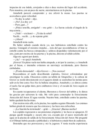 impactos de esa índole, arrojados a diez o doce metros del lugar del accidente.
Pero nosotros, con un poco de suerte, aterrizaríamos en la piscina.
Annabeth pareció comprender y me aferró la mano. Las puertas se
acercaban a gran velocidad.
—Yo doy la señal —dije.
—¡No! ¡La doy yo!
—Pero ¿qué…?
—¡Física sencilla, amiguito! —me gritó—. La fuerza calcula el ángulo de la
trayectoria…
—¡Vale! —exclamé—. ¡Tú das la señal!
Vaciló… vaciló… y de repente gritó:
—¡Ahora!
Annabeth tenía razón.
De haber saltado cuando decía yo, nos habríamos estrellado contra las
puertas. Consiguió el máximo impulso… más del que necesitábamos: el bote se
estrelló contra las barcas estropeadas y salimos despedidos violentamente por el
aire, justo por encima de las puertas y la piscina, directos al sólido asfalto.
Algo me agarró por detrás.
—¡Ay! —se quejó Annabeth.
¡Grover! En pleno vuelo nos había atrapado, a mí por la camisa y a Annabeth
por el brazo, e intentaba evitarnos un aterrizaje accidentado, pero íbamos
embalados.
—¡Pesáis demasiado! —dijo Grover—. ¡Nos caemos!
Descendimos al suelo describiendo espirales, Grover esforzándose por
amortiguar la caída. Chocamos contra un tablón de fotografías y la cabeza de
Grover se metió directamente en el agujero donde se asomaban los turistas para
salir en la foto como Noo-Noo la ballena simpática. Annabeth y yo dimos contra
el suelo; fue un golpe duro, pero estábamos vivos y el escudo de Ares seguía en
mi brazo.
En cuanto recuperamos el aliento, liberamos a Grover del tablón y le dimos
las gracias por salvarnos la vida. Me volví para contemplar la Emocionante
Atracción del Amor. El agua remitía. Nuestro bote, estrellado contra las puertas,
había quedado hecho trizas.
Cien metros más allá, en la piscina, los cupidos seguían filmando. Las estatuas
habían girado de manera que las cámaras y las luces nos enfocaban.
—¡La función ha terminado! —grité—. ¡Gracias! ¡Buenas noches!
Los cupidos regresaron a sus posiciones originales y las luces se apagaron. El
parque quedó tranquilo y oscuro otra vez, excepto por el suave murmullo del
agua en la piscina de salida de la Emocionante Atracción del Amor. Me pregunté
si el Olimpo habría pasado a publicidad y si habríamos estado bien de audiencia.
Detestaba que me provocaran y me la jugaran. Y tenía mucha experiencia
 