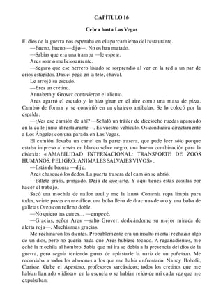 CAPÍTULO 16
Cebra hasta Las Vegas
El dios de la guerra nos esperaba en el aparcamiento del restaurante.
—Bueno, bueno —dijo—. No os han matado.
—Sabías que era una trampa —le espeté.
Ares sonrió maliciosamente.
—Seguro que ese herrero lisiado se sorprendió al ver en la red a un par de
críos estúpidos. Das el pego en la tele, chaval.
Le arrojé su escudo.
—Eres un cretino.
Annabeth y Grover contuvieron el aliento.
Ares agarró el escudo y lo hizo girar en el aire como una masa de pizza.
Cambió de forma y se convirtió en un chaleco antibalas. Se lo colocó por la
espalda.
—¿Ves ese camión de ahí? —Señaló un tráiler de dieciocho ruedas aparcado
en la calle junto al restaurante—. Es vuestro vehículo. Os conducirá directamente
a Los Ángeles con una parada en Las Vegas.
El camión llevaba un cartel en la parte trasera, que pude leer sólo porque
estaba impreso al revés en blanco sobre negro, una buena combinación para la
dislexia: « AMABILIDAD INTERNACIONAL: TRANSPORTE DE ZOOS
HUMANOS. PELIGRO: ANIMALES SALVAJES VIVOS» .
—Estás de broma —dije.
Ares chasqueó los dedos. La puerta trasera del camión se abrió.
—Billete gratis, pringado. Deja de quejarte. Y aquí tienes estas cosillas por
hacer el trabajo.
Sacó una mochila de nailon azul y me la lanzó. Contenía ropa limpia para
todos, veinte pavos en metálico, una bolsa llena de dracmas de oro y una bolsa de
galletas Oreo con relleno doble.
—No quiero tus cutres… —empecé.
—Gracias, señor Ares —saltó Grover, dedicándome su mejor mirada de
alerta roja—. Muchísimas gracias.
Me rechinaron los dientes. Probablemente era un insulto mortal rechazar algo
de un dios, pero no quería nada que Ares hubiese tocado. A regañadientes, me
eché la mochila al hombro. Sabía que mi ira se debía a la presencia del dios de la
guerra, pero seguía teniendo ganas de aplastarle la nariz de un puñetazo. Me
recordaba a todos los abusones a los que me había enfrentado: Nancy Bobofit,
Clarisse, Gabe el Apestoso, profesores sarcásticos; todos los cretinos que me
habían llamado « idiota» en la escuela o se habían reído de mí cada vez que me
expulsaban.
 