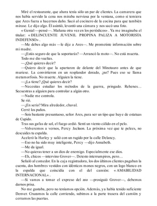 Miré el restaurante, que ahora tenía sólo un par de clientes. La camarera que
nos había servido la cena nos miraba nerviosa por la ventana, como si temiera
que Ares fuera a hacernos daño. Sacó al cocinero de la cocina para que también
mirase. Le dijo algo. Él asintió, levantó una cámara y nos sacó una foto.
« Genial —pensé—. Mañana otra vez en los periódicos» . Ya me imaginaba el
titular: « DELINCUENTE JUVENIL PROPINA PALIZA A MOTORISTA
INDEFENSO» .
—Me debes algo más —le dije a Ares—. Me prometiste información sobre
mi madre.
—¿Estás seguro de que la soportarás? —Arrancó la moto—. No está muerta.
Todo me dio vueltas.
—¿Qué quieres decir?
—Quiero decir que la apartaron de delante del Minotauro antes de que
muriese. La convirtieron en un resplandor dorado, ¿no? Pues eso se llama
metamorfosis. No muerte. Alguien la tiene.
—¿La tiene? ¿Qué quieres decir?
—Necesitas estudiar los métodos de la guerra, pringado. Rehenes…
Secuestras a alguien para controlar a algún otro.
—Nadie me controla.
Se rió.
—¿En serio? Mira alrededor, chaval.
Cerré los puños.
—Sois bastante presuntuoso, señor Ares, para ser un tipo que huye de estatuas
de Cupido.
Tras sus gafas de sol, el fuego ardió. Sentí un viento cálido en el pelo.
—Volveremos a vernos, Percy Jackson. La próxima vez que te pelees, no
descuides tu espalda.
Aceleró la Harley y salió con un rugido por la calle Delancy.
—Eso no ha sido muy inteligente, Percy —dijo Annabeth.
—Me da igual.
—No quieras tener a un dios de enemigo. Especialmente ese dios.
—Eh, chicos —intervino Grover—. Detesto interrumpiros, pero…
Señaló al comedor. En la caja registradora, los dos últimos clientes pagaban la
cuenta, dos hombres vestidos con idénticos monos negros, con un logo blanco en
la espalda que coincidía con el del camión: « AMABILIDAD
INTERNACIONAL» .
—Si vamos a tomar el expreso del zoo —prosiguió Grover—, debemos
darnos prisa.
No me gustaba, pero no teníamos opción. Además, ya había tenido suficiente
Denver. Cruzamos la calle corriendo, subimos a la parte trasera del camión y
cerramos las puertas.
 