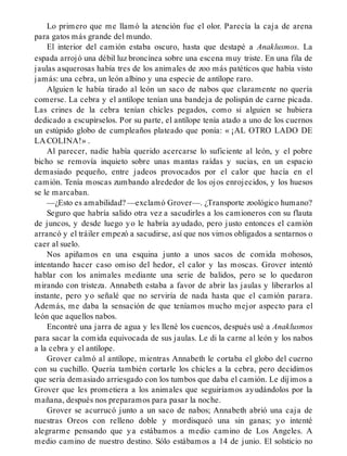 Lo primero que me llamó la atención fue el olor. Parecía la caja de arena
para gatos más grande del mundo.
El interior del camión estaba oscuro, hasta que destapé a Anaklusmos. La
espada arrojó una débil luz broncínea sobre una escena muy triste. En una fila de
jaulas asquerosas había tres de los animales de zoo más patéticos que había visto
jamás: una cebra, un león albino y una especie de antílope raro.
Alguien le había tirado al león un saco de nabos que claramente no quería
comerse. La cebra y el antílope tenían una bandeja de polispán de carne picada.
Las crines de la cebra tenían chicles pegados, como si alguien se hubiera
dedicado a escupírselos. Por su parte, el antílope tenía atado a uno de los cuernos
un estúpido globo de cumpleaños plateado que ponía: « ¡AL OTRO LADO DE
LA COLINA!» .
Al parecer, nadie había querido acercarse lo suficiente al león, y el pobre
bicho se removía inquieto sobre unas mantas raídas y sucias, en un espacio
demasiado pequeño, entre jadeos provocados por el calor que hacía en el
camión. Tenía moscas zumbando alrededor de los ojos enrojecidos, y los huesos
se le marcaban.
—¿Esto es amabilidad? —exclamó Grover—. ¿Transporte zoológico humano?
Seguro que habría salido otra vez a sacudirles a los camioneros con su flauta
de juncos, y desde luego yo le habría ayudado, pero justo entonces el camión
arrancó y el tráiler empezó a sacudirse, así que nos vimos obligados a sentarnos o
caer al suelo.
Nos apiñamos en una esquina junto a unos sacos de comida mohosos,
intentando hacer caso omiso del hedor, el calor y las moscas. Grover intentó
hablar con los animales mediante una serie de balidos, pero se lo quedaron
mirando con tristeza. Annabeth estaba a favor de abrir las jaulas y liberarlos al
instante, pero yo señalé que no serviría de nada hasta que el camión parara.
Además, me daba la sensación de que teníamos mucho mejor aspecto para el
león que aquellos nabos.
Encontré una jarra de agua y les llené los cuencos, después usé a Anaklusmos
para sacar la comida equivocada de sus jaulas. Le di la carne al león y los nabos
a la cebra y el antílope.
Grover calmó al antílope, mientras Annabeth le cortaba el globo del cuerno
con su cuchillo. Quería también cortarle los chicles a la cebra, pero decidimos
que sería demasiado arriesgado con los tumbos que daba el camión. Le dijimos a
Grover que les prometiera a los animales que seguiríamos ayudándolos por la
mañana, después nos preparamos para pasar la noche.
Grover se acurrucó junto a un saco de nabos; Annabeth abrió una caja de
nuestras Oreos con relleno doble y mordisqueó una sin ganas; yo intenté
alegrarme pensando que ya estábamos a medio camino de Los Angeles. A
medio camino de nuestro destino. Sólo estábamos a 14 de junio. El solsticio no
 