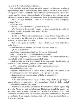 era hasta el 21. Teníamos tiempo de sobra.
Por otro lado, no tenía idea de qué debía esperar. Los dioses no paraban de
jugar conmigo. Por lo menos Hefesto había tenido la decencia de ser honesto:
había puesto cámaras y me había anunciado como entretenimiento. Pero incluso
cuando aquéllas aún no estaban rodando, había tenido la impresión de que mi
misión era observada. Yo no era más que una fuente de diversión para los dioses.
—Oye —me dijo Annabeth—, siento haber perdido los nervios en el parque
acuático, Percy.
—No pasa nada.
—Es que… —Se estremeció—. ¿Sabes?, las arañas…
—¿Por la historia de Aracne? —supuse—. Acabó convertida en araña por
desafiar a tu madre a ver quién tejía mejor, ¿verdad?
Annabeth asintió.
—Los hijos de Aracne llevan vengándose de los de Atenea desde entonces. Si
hay una araña a un kilómetro a la redonda, me encontrará. Detesto a esos
bichejos. De todos modos, te la debo.
—Somos un equipo, ¿recuerdas? —dije—. Además, el vuelo molón lo ha
hecho Grover.
Pensaba que estaba dormido, pero desde la esquina murmuró:
—¿A que he estado total?
Annabeth y yo nos reímos. Sacó una Oreo y me dio la mitad.
—En el mensaje Iris… ¿de verdad Luke no dijo nada?
Mordisqueé mi galleta y pensé en cómo responder. La conversación del arco
iris me había tenido preocupado durante toda la tarde.
—Luke me dijo que él y tú os conocéis desde hace mucho. También dijo que
Grover no fallaría esta vez. Que nadie se convertiría en pino.
Al débil resplandor de la espada era difícil leer sus expresiones.
Grover baló lastimeramente.
—Debería haberte contado la verdad desde el principio. —Le tembló la voz
—. Pensaba que si sabías lo bobo que era, no me querrías a tu lado.
—Eras el sátiro que intentó rescatar a Thalia, la hija de Zeus.
Asintió con tristeza.
—Y los otros dos mestizos de los que se hizo amiga Thalia, los que llegaron
sanos y salvos al campamento… —Miré a Annabeth—. Erais tú y Luke, ¿verdad?
Annabeth dejó su Oreo sin comer.
—Como tú dijiste, Percy, una mestiza de siete años no habría llegado muy
lejos sola. Atenea me guió hacia la ayuda. Thalia tenía doce; Luke, catorce. Los
dos habían huido de casa, como yo. Les pareció bien llevarme. Eran… unos
luchadores increíbles contra los monstruos, incluso sin entrenamiento. Viajamos
hacia el norte desde Virginia, sin ningún plan real, evitando monstruos hasta que
Grover nos encontró.
 