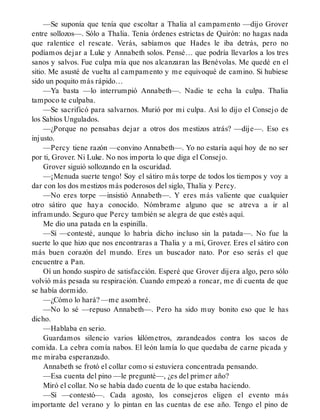 —Se suponía que tenía que escoltar a Thalia al campamento —dijo Grover
entre sollozos—. Sólo a Thalia. Tenía órdenes estrictas de Quirón: no hagas nada
que ralentice el rescate. Verás, sabíamos que Hades le iba detrás, pero no
podíamos dejar a Luke y Annabeth solos. Pensé… que podría llevarlos a los tres
sanos y salvos. Fue culpa mía que nos alcanzaran las Benévolas. Me quedé en el
sitio. Me asusté de vuelta al campamento y me equivoqué de camino. Si hubiese
sido un poquito más rápido…
—Ya basta —lo interrumpió Annabeth—. Nadie te echa la culpa. Thalia
tampoco te culpaba.
—Se sacrificó para salvarnos. Murió por mi culpa. Así lo dijo el Consejo de
los Sabios Ungulados.
—¿Porque no pensabas dejar a otros dos mestizos atrás? —dije—. Eso es
injusto.
—Percy tiene razón —convino Annabeth—. Yo no estaría aquí hoy de no ser
por ti, Grover. Ni Luke. No nos importa lo que diga el Consejo.
Grover siguió sollozando en la oscuridad.
—¡Menuda suerte tengo! Soy el sátiro más torpe de todos los tiempos y voy a
dar con los dos mestizos más poderosos del siglo, Thalia y Percy.
—No eres torpe —insistió Annabeth—. Y eres más valiente que cualquier
otro sátiro que haya conocido. Nómbrame alguno que se atreva a ir al
inframundo. Seguro que Percy también se alegra de que estés aquí.
Me dio una patada en la espinilla.
—Sí —contesté, aunque lo habría dicho incluso sin la patada—. No fue la
suerte lo que hizo que nos encontraras a Thalia y a mí, Grover. Eres el sátiro con
más buen corazón del mundo. Eres un buscador nato. Por eso serás el que
encuentre a Pan.
Oí un hondo suspiro de satisfacción. Esperé que Grover dijera algo, pero sólo
volvió más pesada su respiración. Cuando empezó a roncar, me di cuenta de que
se había dormido.
—¿Cómo lo hará? —me asombré.
—No lo sé —repuso Annabeth—. Pero ha sido muy bonito eso que le has
dicho.
—Hablaba en serio.
Guardamos silencio varios kilómetros, zarandeados contra los sacos de
comida. La cebra comía nabos. El león lamía lo que quedaba de carne picada y
me miraba esperanzado.
Annabeth se frotó el collar como si estuviera concentrada pensando.
—Esa cuenta del pino —le pregunté—, ¿es del primer año?
Miró el collar. No se había dado cuenta de lo que estaba haciendo.
—Sí —contestó—. Cada agosto, los consejeros eligen el evento más
importante del verano y lo pintan en las cuentas de ese año. Tengo el pino de
 