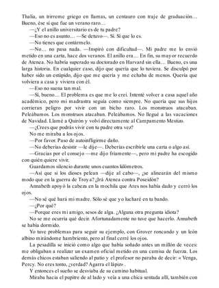 Thalia, un trirreme griego en llamas, un centauro con traje de graduación…
Bueno, ése sí que fue un verano raro…
—¿Y el anillo universitario es de tu padre?
—Eso no es asunto… —Se detuvo—. Sí. Sí que lo es.
—No tienes que contármelo.
—No… no pasa nada. —Inspiró con dificultad—. Mi padre me lo envió
metido en una carta, hace dos veranos. El anillo era… En fin, su mayor recuerdo
de Atenea. No habría superado su doctorado en Harvard sin ella… Bueno, es una
larga historia. En cualquier caso, dijo que quería que lo tuviera. Se disculpó por
haber sido un estúpido, dijo que me quería y me echaba de menos. Quería que
volviera a casa y viviera con él.
—Eso no suena tan mal.
—Sí, bueno… El problema es que me lo creí. Intenté volver a casa aquel año
académico, pero mi madrastra seguía como siempre. No quería que sus hijos
corrieran peligro por vivir con un bicho raro. Los monstruos atacaban.
Peleábamos. Los monstruos atacaban. Peleábamos. No llegué a las vacaciones
de Navidad. Llamé a Quirón y volví directamente al Campamento Mestizo.
—¿Crees que podrás vivir con tu padre otra vez?
No me miraba a los ojos.
—Por favor. Paso de autoinfligirme daño.
—No deberías desistir —le dije—. Deberías escribirle una carta o algo así.
—Gracias por el consejo —me dijo fríamente—, pero mi padre ha escogido
con quién quiere vivir.
Guardamos silencio durante unos cuantos kilómetros.
—Así que si los dioses pelean —dije al cabo—, ¿se alinearán del mismo
modo que en la guerra de Troya? ¿Irá Atenea contra Poseidón?
Annabeth apoyó la cabeza en la mochila que Ares nos había dado y cerró los
ojos.
—No sé qué hará mi madre. Sólo sé que yo lucharé en tu bando.
—¿Por qué?
—Porque eres mi amigo, sesos de alga. ¿Alguna otra pregunta idiota?
No se me ocurría qué decir. Afortunadamente no tuve que hacerlo. Annabeth
se había dormido.
Yo tuve problemas para seguir su ejemplo, con Grover roncando y un león
albino mirándome hambriento, pero al final cerré los ojos.
La pesadilla se inició como algo que había soñado antes un millón de veces:
me obligaban a realizar un examen oficial metido en una camisa de fuerza. Los
demás chicos estaban saliendo al patio y el profesor no paraba de decir: « Venga,
Percy. No eres tonto, ¿verdad? Agarra el lápiz» .
Y entonces el sueño se desviaba de su camino habitual.
Miraba hacia el pupitre de al lado y veía a una chica sentada allí, también con
 