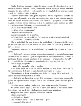 Estaba de pie en un enorme salón del trono con paredes de mármol negro y
suelos de bronce. El trono, vacío y horrendo, estaba hecho de huesos humanos
soldados. De pie, junto al pedestal, estaba mi madre, helada en una luz dorada
reluciente, con los brazos extendidos.
Intentaba acercarme a ella, pero las piernas no me respondían. Estiraba los
brazos para alcanzarla, pero sólo para comprobar que se me estaban secando
hasta los huesos. Esqueletos sonrientes con armaduras griegas se cernían sobre
mí, me envolvían en una túnica de seda y me coronaban con laureles que olían
como el veneno de Quimera y me quemaban la piel.
La voz malvada se echaba a reír.
—¡Salve, héroe conquistador!
Desperté con un sobresalto.
Grover me sacudía por el hombro.
—El camión ha parado —dijo—. Creemos que vendrán a ver los animales.
—¡Escóndete! —susurró Annabeth.
Ella lo tenía fácil. Se puso la gorra de invisibilidad y desapareció. Grover y
yo tuvimos que escondernos detrás de unos sacos de comida y confiar en
parecer nabos.
Las puertas traseras chirriaron al abrirse. La luz del sol y el calor se colaron
dentro.
—¡Qué asco! —rezongó uno de los camioneros mientras sacudía la mano por
delante de su fea nariz—. Ojalá transportáramos electrodomésticos. —Subió y
echó agua de una jarra en los platos de los animales—. ¿Tienes calor, chaval? —
le preguntó al león, y le vació el resto del cubo directamente en la cara.
El león rugió, indignado.
—Vale, vale, tranquilo —dijo el hombre.
A mi lado, bajo los sacos de nabos, Grover se puso tenso. Para ser un
herbívoro amante de la paz, parecía bastante mortífero, la verdad.
El camionero le lanzó al antílope una bolsa de Happy Meal aplastada. Le
dedicó una sonrisita malévola a la cebra.
—¿Qué tal te va, Rayas? Al menos de ti nos deshacemos en esta parada. ¿Te
gustan los espectáculos de magia? Éste te va a encantar. ¡Van a serrarte por la
mitad!
La cebra, aterrorizada y con los ojos como platos, me miró fijamente.
No emitió sonido alguno, pero la oí decir con nitidez: « Por favor, señor,
liberadme» . Me quedé demasiado conmocionado para reaccionar.
Se oyeron unos fuertes golpes a un lado del camión.
El camionero gritó:
—¿Qué quieres, Eddie?
Una voz desde fuera —sería la de Eddie—, gritó:
—¿Maurice? ¿Qué dices?
 