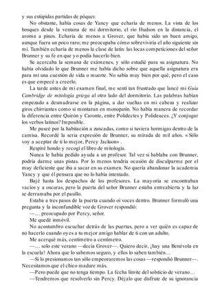 y sus estúpidas partidas de póquer.
No obstante, había cosas de Yancy que echaría de menos. La vista de los
bosques desde la ventana de mi dormitorio, el río Hudson en la distancia, el
aroma a pinos. Echaría de menos a Grover, que había sido un buen amigo,
aunque fuera un poco raro; me preocupaba cómo sobreviviría el año siguiente sin
mí. También echaría de menos la clase de latín: las locas competiciones del señor
Brunner y su fe en que yo podía hacerlo bien.
Se acercaba la semana de exámenes, y sólo estudié para su asignatura. No
había olvidado lo que Brunner me había dicho sobre que aquella asignatura era
para mí una cuestión de vida o muerte. No sabía muy bien por qué, pero el caso
es que empecé a creerlo.
La tarde antes de mi examen final, me sentí tan frustrado que lancé mi Guía
Cambridge de mitología griega al otro lado del dormitorio. Las palabras habían
empezado a desmadrarse en la página, a dar vueltas en mi cabeza y realizar
giros chirriantes como si montaran en monopatín. No había manera de recordar
la diferencia entre Quirón y Caronte, entre Polidectes y Polideuces. ¿Y conjugar
los verbos latinos? Imposible.
Me paseé por la habitación a zancadas, como si tuviera hormigas dentro de la
camisa. Recordé la seria expresión de Brunner, su mirada de mil años. « Sólo
voy a aceptar de ti lo mejor, Percy Jackson» .
Respiré hondo y recogí el libro de mitología.
Nunca le había pedido ayuda a un profesor. Tal vez si hablaba con Brunner,
podría darme unas pistas. Por lo menos tendría ocasión de disculparme por el
muy deficiente que iba a sacar en su examen. No quería abandonar la academia
Yancy y que él pensara que no lo había intentado.
Bajé hasta los despachos de los profesores. La mayoría se encontraban
vacíos y a oscuras, pero la puerta del señor Brunner estaba entreabierta y la luz
se derramaba por el pasillo.
Estaba a tres pasos de la puerta cuando oí voces dentro. Brunner formuló una
pregunta y la inconfundible voz de Grover respondió:
—… preocupado por Percy, señor.
Me quedé inmóvil.
No acostumbro escuchar detrás de las puertas, pero a ver quién es capaz de
no hacerlo cuando oyes a tu mejor amigo hablar de ti con un adulto.
Me acerqué más, centímetro a centímetro.
—… solo este verano —decía Grover—. Quiero decir, ¡hay una Benévola en
la escuela! Ahora que lo sabemos seguro, y ellos lo saben también…
—Si lo presionamos tan sólo empeoraremos las cosas —respondió Brunner—.
Necesitamos que el chico madure más.
—Pero puede que no tenga tiempo. La fecha límite del solsticio de verano…
—Tendremos que resolverlo sin Percy. Déjalo que disfrute de su ignorancia
 