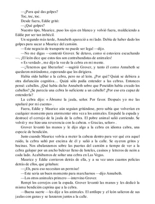 —¿Para qué das golpes?
Toc, toc, toc.
Desde fuera, Eddie gritó:
—¿Qué golpes?
Nuestro tipo, Maurice, puso los ojos en blanco y volvió fuera, maldiciendo a
Eddie por ser tan imbécil.
Un segundo más tarde, Annabeth apareció a mi lado. Debía de haber dado los
golpes para sacar a Maurice del camión.
—Este negocio de transporte no puede ser legal —dijo.
—No me digas —contestó Grover. Se detuvo, como si estuviera escuchando
—. ¡El león dice que estos tíos son contrabandistas de animales!
« Es verdad» , me dijo la voz de la cebra en mi mente.
—¡Tenemos que liberarlos! —sugirió Grover, y tanto él como Annabeth se
quedaron mirándome, esperando que los dirigiera.
Había oído hablar a la cebra, pero no al león. ¿Por qué? Quizá se debiera a
otra disfunción cognitiva… Quizá sólo podía entender a las cebras. Entonces
pensé: caballos. ¿Qué había dicho Annabeth sobre que Poseidón había creado los
caballos? ¿Se parecía una cebra lo suficiente a un caballo? ¿Por eso era capaz de
entenderla?
La cebra dijo: « Ábrame la jaula, señor. Por favor. Después yo me las
apañaré por mi cuenta» .
Fuera, Eddie y Maurice aún seguían gritándose, pero sabía que volverían en
cualquier momento para atormentar otra vez a los animales. Empuñé la espada y
destrocé el cerrojo de la jaula de la cebra. El pobre animal salió corriendo. Se
volvió y me hizo una reverencia con la cabeza. « Gracias, señor» .
Grover levantó las manos y le dijo algo a la cebra en idioma cabra, una
especie de bendición.
Justo cuando Maurice volvía a meter la cabeza dentro para ver qué era aquel
ruido, la cebra saltó por encima de él y salió a la calle. Se oyeron gritos y
bocinas. Nos abalanzamos sobre las puertas del camión a tiempo de ver a la
cebra galopar por un ancho bulevar lleno de hoteles, casinos y letreros de neón a
cada lado. Acabábamos de soltar una cebra en Las Vegas.
Maurice y Eddie corrieron detrás de ella, y a su vez unos cuantos policías
detrás de ellos, que gritaban:
—¡Eh, para eso necesitan un permiso!
—Este sería un buen momento para marcharnos —dijo Annabeth.
—Los otros animales primero —intervino Grover.
Rompí los cerrojos con la espada. Grover levantó las manos y les dedicó la
misma bendición caprina que a la cebra.
—Buena suerte —les dije a los animales. El antílope y el león salieron de sus
jaulas con ganas y se lanzaron juntos a la calle.
 