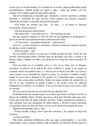mejor que en mucho tiempo. En el fondo de mi mente, algún problemilla seguía
incordiándome. Habría tenido un sueño o algo… tenía que hablar con mis
amigos. Pero estaba seguro de que podía esperar.
Salí de la habitación y descubrí que Annabeth y Grover también se habían
duchado y cambiado de ropa. Grover comía patatas con fruición, mientras
Annabeth encendía el canal del National Geographic.
—Con todos los canales que hay —le dije—, y tú pones el National
Geographic. ¿Estás majara?
—Emiten programas interesantes.
—Me siento bien —comentó Grover—. Me encanta este sitio.
Sin que reparara siquiera en ello, las alas de sus zapatillas se desplegaron y
por un momento lo levantaron treinta centímetros del suelo.
—¿Y ahora qué? —preguntó Annabeth—. ¿Dormimos?
Grover y yo nos miramos y sonreímos. Ambos levantamos nuestras tarjetas
de plástico verde LotusCash.
—Hora de jugar —dije.
No recordaba la última vez que me lo había pasado tan bien. Venía de una
familia relativamente pobre. Nuestra idea de derroche era salir a comer a un
Burger King y alquilar un vídeo. ¿Un hotel de Las Vegas de cinco estrellas? Ni
hablar.
Hice puenting en el recibidor cinco o seis veces, bajé por el tobogán,
practiqué snowboard en la ladera de nieve artificial y jugué a un juego de
realidad virtual con pistolas láser y a otro de tiro al blanco del FBI. Vi a Grover
unas cuantas veces, pasando de juego en juego. Le encantó el cazador cazado:
donde el ciervo sale a disparar a los sureños. Vi a Annabeth jugar a juegos de
trivial y otras cosas para cerebritos. Tenían un juego enorme de simulación en
3D en el que construías tu propia ciudad y, de hecho, veías los edificios
holográficos levantarse en el tablero. A mí no me pareció gran cosa, pero a ella
le encantó.
No sé en qué momento me di cuenta de que algo iba mal.
Probablemente fue cuando reparé en el chico que tenía a mi lado en el tiro al
blanco de realidad virtual. Tendría unos trece años, pero llevaba ropa muy rara.
Pensé que sería hijo de algún imitador de Elvis. Vestía vaqueros de campana y
una camiseta roja con estampado de tubos negros, y llevaba el pelo repeinado
con gomina como un chico de Nueva Jersey en la fiesta de principio de curso.
Jugamos una partida juntos y dijo:
—Cómo enrolla, colega. Llevo aquí dos semanas y los juegos no dejan de
mejorar.
« ¿Cómo enrolla?» .
Más tarde, mientras hablábamos, dije que algo « desentonaba» y me miró
sorprendido, como si nunca hubiera oído la palabra. Se llamaba Darrin, pero en
 