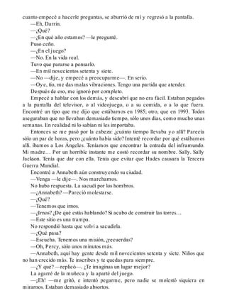 cuanto empecé a hacerle preguntas, se aburrió de mí y regresó a la pantalla.
—Eh, Darrin.
—¿Qué?
—¿En qué año estamos? —le pregunté.
Puso ceño.
—¿En el juego?
—No. En la vida real.
Tuvo que pararse a pensarlo.
—En mil novecientos setenta y siete.
—No —dije, y empecé a preocuparme—. En serio.
—Oye, tío, me das malas vibraciones. Tengo una partida que atender.
Después de eso, me ignoró por completo.
Empecé a hablar con los demás, y descubrí que no era fácil. Estaban pegados
a la pantalla del televisor, o al videojuego, o a su comida, o a lo que fuera.
Encontré un tipo que me dijo que estábamos en 1985; otro, que en 1993. Todos
aseguraban que no llevaban demasiado tiempo, sólo unos días, como mucho unas
semanas. En realidad ni lo sabían ni les importaba.
Entonces se me pasó por la cabeza: ¿cuánto tiempo llevaba yo allí? Parecía
sólo un par de horas, pero ¿cuánto había sido? Intenté recordar por qué estábamos
allí. íbamos a Los Ángeles. Teníamos que encontrar la entrada del inframundo.
Mi madre… Por un horrible instante me costó recordar su nombre. Sally. Sally
Jackson. Tenía que dar con ella. Tenía que evitar que Hades causara la Tercera
Guerra Mundial.
Encontré a Annabeth aún construyendo su ciudad.
—Venga —le dije—. Nos marchamos.
No hubo respuesta. La sacudí por los hombros.
—¿Annabeth? —Pareció molestarse.
—¿Qué?
—Tenemos que irnos.
—¿Irnos? ¿De qué estás hablando? Si acabo de construir las torres…
—Este sitio es una trampa.
No respondió hasta que volví a sacudirla.
—¿Qué pasa?
—Escucha. Tenemos una misión, ¿recuerdas?
—Oh, Percy, sólo unos minutos más.
—Annabeth, aquí hay gente desde mil novecientos setenta y siete. Niños que
no han crecido más. Te inscribes y te quedas para siempre.
—¿Y qué? —replicó—. ¿Te imaginas un lugar mejor?
La agarré de la muñeca y la aparté del juego.
—¡Eh! —me gritó, e intentó pegarme, pero nadie se molestó siquiera en
mirarnos. Estaban demasiado absortos.
 