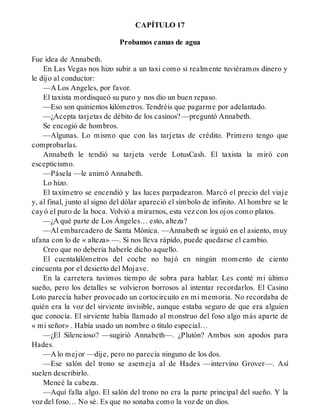 CAPÍTULO 17
Probamos camas de agua
Fue idea de Annabeth.
En Las Vegas nos hizo subir a un taxi como si realmente tuviéramos dinero y
le dijo al conductor:
—A Los Angeles, por favor.
El taxista mordisqueó su puro y nos dio un buen repaso.
—Eso son quinientos kilómetros. Tendréis que pagarme por adelantado.
—¿Acepta tarjetas de débito de los casinos? —preguntó Annabeth.
Se encogió de hombros.
—Algunas. Lo mismo que con las tarjetas de crédito. Primero tengo que
comprobarlas.
Annabeth le tendió su tarjeta verde LotusCash. El taxista la miró con
escepticismo.
—Pásela —le animó Annabeth.
Lo hizo.
El taxímetro se encendió y las luces parpadearon. Marcó el precio del viaje
y, al final, junto al signo del dólar apareció el símbolo de infinito. Al hombre se le
cayó el puro de la boca. Volvió a mirarnos, esta vez con los ojos como platos.
—¿A qué parte de Los Ángeles… esto, alteza?
—Al embarcadero de Santa Mónica. —Annabeth se irguió en el asiento, muy
ufana con lo de « alteza» —. Si nos lleva rápido, puede quedarse el cambio.
Creo que no debería haberle dicho aquello.
El cuentakilómetros del coche no bajó en ningún momento de ciento
cincuenta por el desierto del Mojave.
En la carretera tuvimos tiempo de sobra para hablar. Les conté mi último
sueño, pero los detalles se volvieron borrosos al intentar recordarlos. El Casino
Loto parecía haber provocado un cortocircuito en mi memoria. No recordaba de
quién era la voz del sirviente invisible, aunque estaba seguro de que era alguien
que conocía. El sirviente había llamado al monstruo del foso algo más aparte de
« mi señor» . Había usado un nombre o título especial…
—¿El Silencioso? —sugirió Annabeth—. ¿Plutón? Ambos son apodos para
Hades.
—A lo mejor —dije, pero no parecía ninguno de los dos.
—Ese salón del trono se asemeja al de Hades —intervino Grover—. Así
suelen describirlo.
Meneé la cabeza.
—Aquí falla algo. El salón del trono no era la parte principal del sueño. Y la
voz del foso… No sé. Es que no sonaba como la voz de un dios.
 