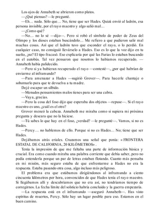 Los ojos de Annabeth se abrieron como platos.
—¿Qué piensas? —le pregunté.
—Eh… nada. Sólo que… No, tiene que ser Hades. Quizá envió al ladrón, esa
persona invisible, por el rayo maestro y algo salió mal…
—¿Como qué?
—No… no lo sé —dijo—. Pero si robó el símbolo de poder de Zeus del
Olimpo y los dioses estaban buscándolo… Me refiero a que pudieron salir mal
muchas cosas. Así que el ladrón tuvo que esconder el rayo, o lo perdió. En
cualquier caso, no consiguió llevárselo a Hades. Eso es lo que la voz dijo en tu
sueño, ¿no? El tipo fracasó. Eso explicaría por qué las Furias lo estaban buscando
en el autobús. Tal vez pensaron que nosotros lo habíamos recuperado. —
Annabeth había palidecido.
—Pero si ya hubieran recuperado el rayo —contesté—, ¿por qué habrían de
enviarme al inframundo?
—Para amenazar a Hades —sugirió Grover—. Para hacerle chantaje o
sobornarlo para que te devuelva a tu madre.
Dejé escapar un silbido.
—Menudos pensamientos malos tienes para ser una cabra.
—Vaya, gracias.
—Pero la cosa del foso dijo que esperaba dos objetos —repuse—. Si el rayo
maestro es uno, ¿cuál es el otro?
Grover meneó la cabeza. Annabeth me miraba como si supiera mi próxima
pregunta y deseara que no la hiciese.
—Tú sabes lo que hay en el foso, ¿verdad? —le pregunté—. Vamos, si no es
Hades.
—Percy… no hablemos de ello. Porque si no es Hades… No; tiene que ser
Hades.
Dejábamos atrás eriales. Cruzamos una señal que ponía: « FRONTERA
ESTATAL DE CALIFORNIA, 20 KILÓMETROS» .
Tenía la impresión de que me faltaba una parte de información básica y
crucial. Era como cuando miraba una palabra corriente que debía saber, pero no
podía entenderla porque un par de letras estaban flotando. Cuanto más pensaba
en mi misión, más seguro estaba de que enfrentarme a Hades no era la
respuesta. Estaba pasando otra cosa, algo incluso más peligroso.
El problema era que estábamos dirigiéndonos al inframundo a ciento
cincuenta kilómetros por hora, convencidos de que Hades tenía el rayo maestro.
Si llegábamos allí y descubríamos que no era así, no tendríamos tiempo de
corregirnos. La fecha límite del solsticio habría concluido y la guerra empezaría.
—La respuesta está en el inframundo —aseguró Annabeth—. Has visto
espíritus de muertos, Percy. Sólo hay un lugar posible para eso. Estamos en el
buen camino.
 